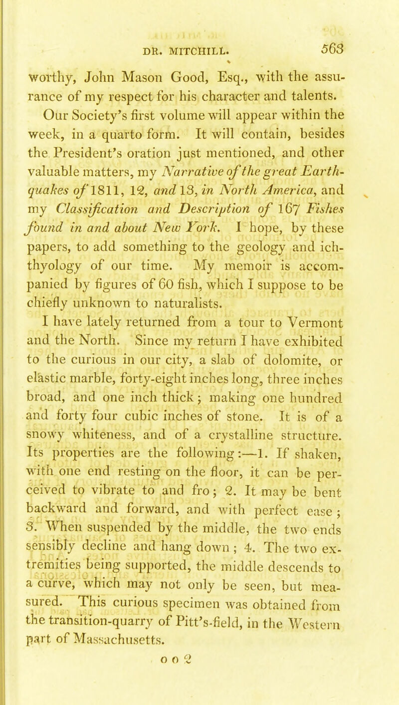 worthy, John Mason Good, Esq., with the assu- rance of my respect for his character and talents. Our Society's first volume will appear within the week, in a quarto form. It will contain, besides the President's oration just mentioned, and other valuable matters, my Narrative of the great Earth- quakes o/'1811, 12, and 13, in North America^ and my Classification and Description of iQTJ Fishes found in and about New I'orh. I hope, by these papers, to add something to the geology and ich- thyology of our time. My memoir is accom- panied by figures of 60 fish, which I suppose to be chiefly unknown to naturalists. I have lately returned from a tour to Vermont and the North. Since my return I have exhibited to the curious in our city, a slab of dolomite, or elastic marble, forty-eight inches long, three inches broad, and one inch thick j making one hundred and forty four cubic inches of stone. It is of a snowy whiteness, and of a crystalline structure. Its properties are the following:—1. If shaken, with one end resting on the floor, it can be per- ceived to vibrate to and fro; 2. It may be bent backward and forward, and with perfect ease , 5. When suspended by the middle, the two ends sensibly decline and hang down ; 4. The two ex- tremities being supported, the middle descends to a ciirve, Which may not only be seen, but mea- sured. This curious specimen was obtained from the transition-quarry of Pitt's-field, in the Western part of Massachusetts. o o 1>