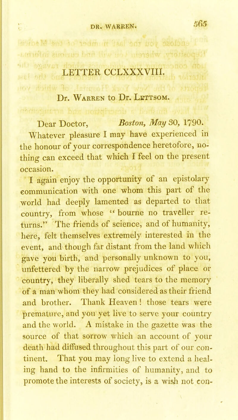 LETTER CCLXXXVIII. Dr. Warren to Dr. Lbttsom. Dear Doctor, Boston, May SO, 1790. Whatever pleasure I may have experienced in the honour of your correspondence heretofore, no- thing can exceed that which I feel on the present occasion. I again enjoy the opportunity of an epistolary communication with one whom this part of the world had deeply lamented as departed to that country, from whose  bourne no traveller re- turns. The friends of science, and of humanity, here, felt themselves extremely interested in the event, and though far distant from the land which gave you birth, and personally unknown to you, unfettered by the narrow prejudices of place or country, they liberally shed tears to the memory of a man whom they had considered as their friend and brother. Thank Heaven! those tears were premature, and you yet live to serve your country and the world. A mistake in the gazette was the source of that sorrow which an account of your death had diffused throughout this part of our con- tinent. That you may long live to extend a heal- ing hand to the infirmities of humanity, and to promote the interests of society, is a wisji not con- \