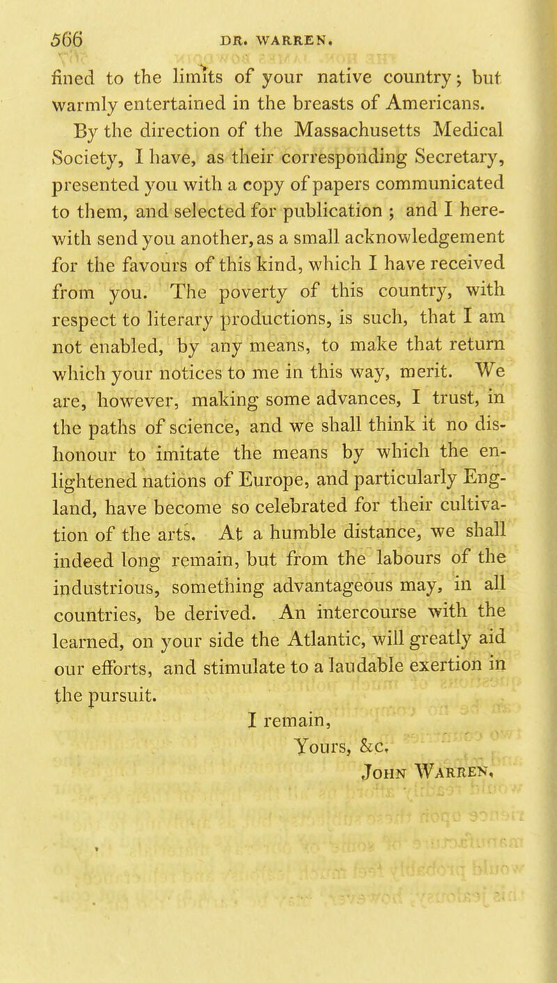 fined to the limits of your native country; but warmly entertained in the breasts of Americans. By the direction of the Massachusetts Medical Society, I have, as their corresponding Secretary, presented you with a copy of papers communicated to them, and selected for publication ; and I here- with send you another, as a small acknowledgement for the favours of this kind, which I have received from you. The poverty of this country, with respect to literary productions, is such, that I am not enabled, by any means, to make that return which your notices to me in this way, merit. We are, however, making some advances, I trust, in the paths of science, and we shall think it no dis- honour to imitate the means by which the en- lightened nations of Europe, and particularly Eng- land, have become so celebrated for their cultiva- tion of the arts. At a humble distance, we shall indeed long remain, but from the labours of the industrious, something advantageous may, in all countries, be derived. An intercourse with the learned, on your side the Atlantic, will greatly aid our efforts, and stimulate to a laudable exertion in the pursuit. I remain, Yours, &c. John Warren,