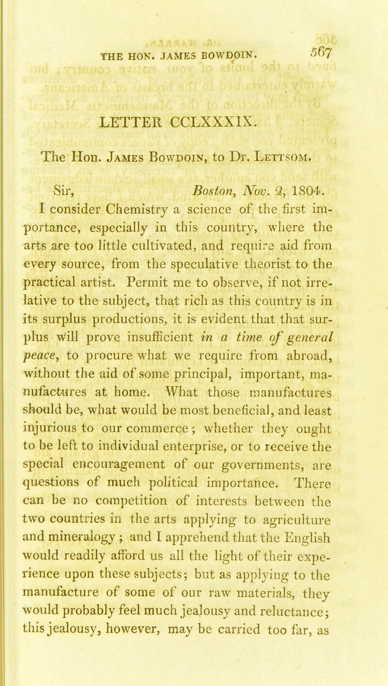 LETTER CCLXXXIX. The Hon. James Bowdoin, to Dr. Lettsom. Sir, Boston, Nov. % 1804. I consider Chemistry a science of the first im- portance, especially in this country, where the arts are too little cultivated, and require aid from every source, from the speculative theorist to the practical artist. Permit me to observe, if not irre- lative to the subject, that rich as this country is in its surplus productions, it is evident that that sur- plus \Vill prove insufficient in a time of general peace, to procure what we require from abroad, without the aid of some principal, important, ma- nufactures at home. What those manufactures should be, w^hat would be most beneficial, and least injurious to our commerce; whether they ought to be left to individual enterprise, or to receive the special encouragement of our governments, are questions of much pohtical importance. There can be no competition of interests between the two countries in the arts applying to agriculture and mineralogy; and I apprehend that the English would readily afford us all the light of their expe- rience upon these subjects; but as applying to the manufacture of some of our raw materials, they would probably feel much jealousy and reluctance j this jealousy, however, may be carried too far, as