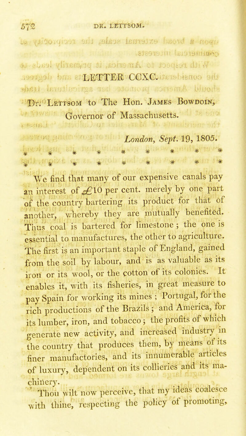 BETTER CCXC. -''!I>r.'LETTSOM to The Hon. James Bowdoin, Governor of Massachusetts. London, Sept. 19, 1805. :^ ******* •^' ^  * * * * * * * We find that many of our expensive canals pay an interest of ^10 per cent, merely by one part of the country bartering its product for that of another^ v/'hereby they are mutually benefited. Thus coal is bartered for limestone; the one is essential to manufactures, the other to agriculture. The first is an important staple of England, gained fi'om the soil by labour, and is as valuable as its iron or its wool, or the cotton of its colonies. It enables it, with its fisheries, in great measure to pay Spain for working its mines -/ Portugal, for the rich productions of the Brazils ; and America, for its lumber, iron, and tobacco ; the profits of which generate new activity, and increased industry m the country that produces them, by means of its finer manuf^ictories, and its innumerable articles of luxury, dependent on its collieries and its ma- chinery. Thoii wilt now perceive, that my ideas coalesce with thine; respecting the policy of promoting.