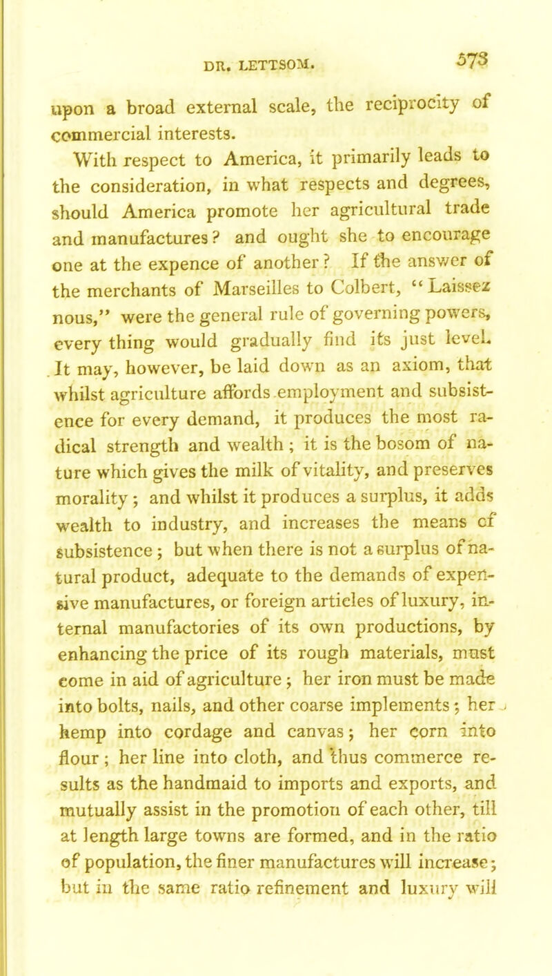 upon a broad external scale, the reciprocity of commercial interests. With respect to America, it primarily leads to the consideration, in what respects and degrees, should America promote her agricultural trade and manufactures ? and ought she to encourage one at the expence of another ? If the answer of the merchants of Marseilles to Colbert, Laissez nous, were the general rule of governing powers, every thing would gradually find its just leveL It may, however, be laid down as an axiom, that whilst agriculture affords employment and subsist- ence for every demand, it produces the most ra- dical strength and wealth ; it is the bosom of na- ture which gives the milk of vitahty, and preserves morality ; and whilst it produces a surplus, it adds wealth to industry, and increases the means cf subsistence ; but when there is not a surplus of na- tural product, adequate to the demands of expen- sive manufactures, or foreign articles of luxury, in- ternal manufactories of its own productions, by enhancing the price of its rough materials, must come in aid of agriculture ; her iron must be made into bolts, nails, and other coarse implements; her^ hemp into cordage and canvas; her corn into flour ; her line into cloth, and thus commerce re- sults as the handmaid to imports and exports, and mutually assist in the promotion of each other, till at length large towns are formed, and in the ratio of population, the finer manufactures will increase; but in the same ratio refinement and luxurv will