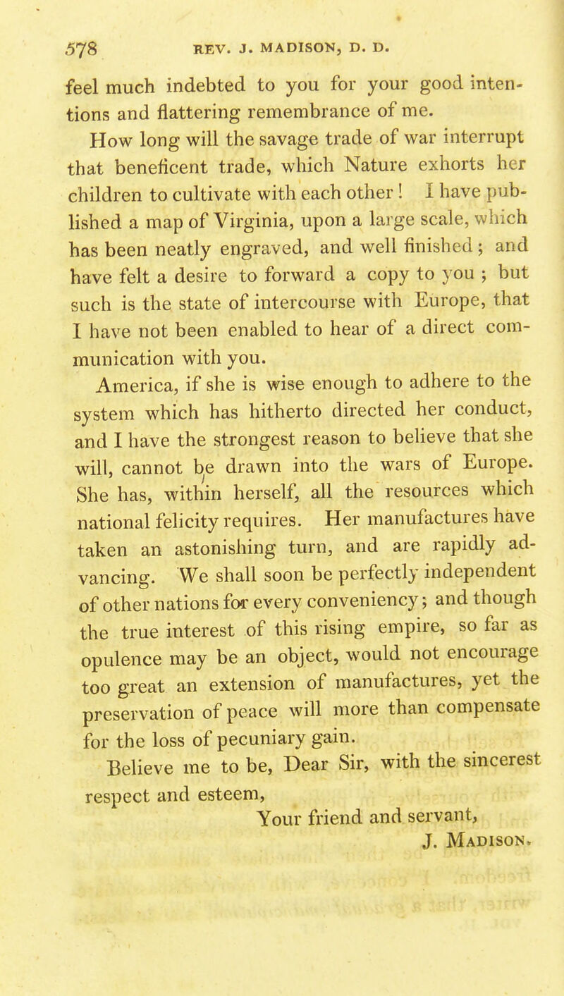 feel much indebted to you for your good inten- tions and flattering remembrance of me. How long will the savage trade of war interrupt that beneficent trade, which Nature exhorts her children to cultivate with each other! I have pub- lished a map of Virginia, upon a large scale, which has been neatly engraved, and well finished; and have felt a desire to forward a copy to you ; but such is the state of intercourse with Europe, that I have not been enabled to hear of a direct com- munication with you. America, if she is wise enough to adhere to the system which has hitherto directed her conduct, and I have the strongest reason to beheve that she will, cannot be drawn into the wars of Europe. She has, within herself, all the resources which national felicity requires. Her manufactures have taken an astonishing turn, and are rapidly ad- vancing. We shall soon be perfectly independent of other nations for every conveniency; and though the true interest of this rising empire, so far as opulence may be an object, would not encourage too great an extension of manufactures, yet the preservation of peace will more than compensate for the loss of pecuniary gain. Believe me to be, Dear Sir, with the sincerest respect and esteem, Your friend and servant, J. Madison.