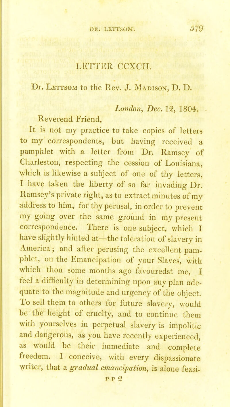 LETTER CCXCII. Dr. Lettsom to the Rev. J. Madison, D. D. London, Dec. 12, 1804. - Reverend Friend, It is not my practice to take copies of letters to my correspondents, but having received a pamphlet with a letter from Dr. Ramsey of Charleston, respecting the cession of Louisiana, which is likewise a subject of one of thy letters, I have taken the liberty of so far invading Dr. Ramsey's private right, as to extract minutes of my address to him, for thy perusal, in order to prevent my going over the same ground in ray present correspondence. There is one subject, which 1 have slightly hinted at—the toleration of slavery in America; and after perusing the excellent pam- phlet, on the Emancipation of your Slaves, with which thou some months ago favouredst me, I feel a difficulty in determining upon any plan ade- quate to the magnitude and urgency of the object. To sell them to others for future slavery, would be the height of cruelty, and to continue them with yourselves in perpetual slavery is impolitic and dangerous, as you have recently experienced, as would be their immediate and complete freedom. I conceive, with every dispassionate writer, that a gi^adual emancipation, is alone feasi- pp 2