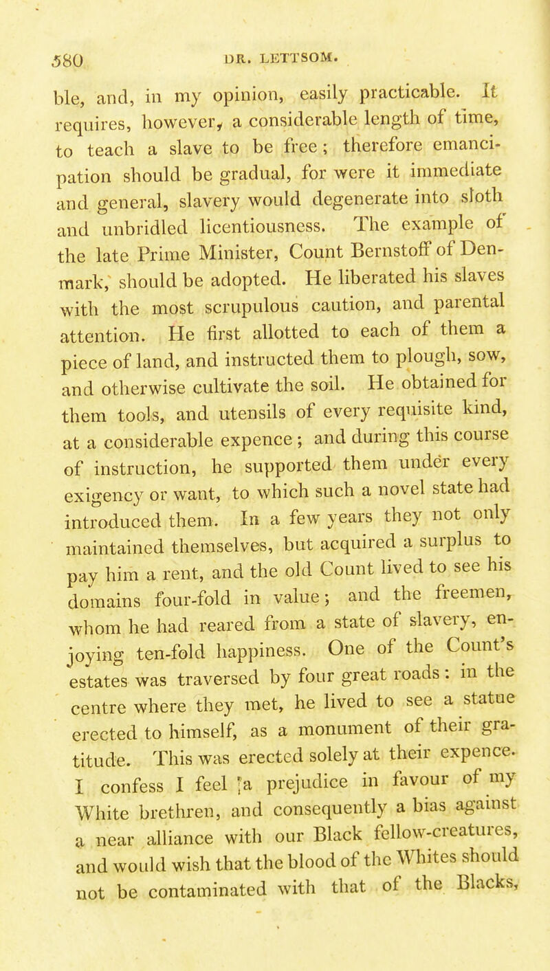 ble, and, in my opinion, easily practicable. It requires, liowevery a considerable length of time, to teach a slave to be free; therefore emanci- pation should be gradual, for were it immediate and general, slavery would degenerate into sloth and unbridled licentiousness. The example of the late Prime Minister, Count BernstofF of Den- mark, should be adopted. He liberated his slaves with the most scrupulous caution, and parental attention. He first allotted to each of them a piece of land, and instructed them to plough, sow, and otherwise cultivate the soil. He obtained for them tools, and utensils of every requisite kind, at a considerable expence; and during this course of instruction, he supported them under every exigency or want, to which such a novel state had introduced them. In a few years they not only maintained themselves, but acquired a surplus to pay him a rent, and the old Count lived to see his domains four-fold in value; and the freemen, whom he had reared from a state of slavery, en- joying ten-fold happiness. One of the Count's estates was traversed by four great roads: in the centre where they met, he lived to see a statue erected to himself, as a monument of their gra- titude. This was erected solely at their expence. I confess I feel 'a prejudice in favour of my White brethren, and consequently a bias against ^ near alliance with our Black fellow-creatures, and woLdd wish that the blood of the Whites should not be contaminated with that of the Blacks,