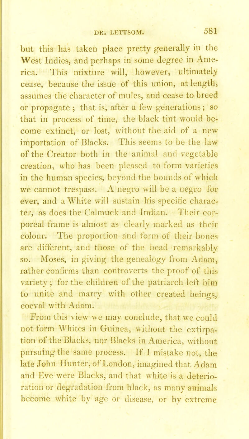 but this has taken place pretty generally in the West Indies, and perhaps in some degree in Ame- rica. This mixture will, however, ultimately cease, because the issue of this union, at length, assumes the character of mules, and cease to breed or propagate ; that is, after a few generations; so that in ])rocess of time, the black tint would be- come extinct, or lost, without the aid of a new importation of Blacks. This seems to be the law of the Creator both in the animal and vegetable creation, who has been pleased to form varieties in the human species, beyond the bounds of which we cannot trespass. A negro will be a negro for ever, and a White will sustain his specific charac- ter, as does the Calmuck and Indian. Their cor- poreal frame is almost as clearly marked as their colour. The proportion and form of their bones arc different, and those of the head remarkably so. Moses, in giving the genealogy from Adam, rather confirms than controverts the proof of this variety ; for the children of the patriarch left him to imite and marry with other created beings, coeval with Adam. From this view we may conclude, that we could not form Whites in Guinea, without the extirpa- tion of the Blacks, nor Blacks in America, without pursuing the same process. If I mistake not, the late John Hunter, of London, imagined that Adam and Eve were Blacks, and that white is a deterio- ration or degradation from black, as many animals become white b\' age or disease, or by extreme