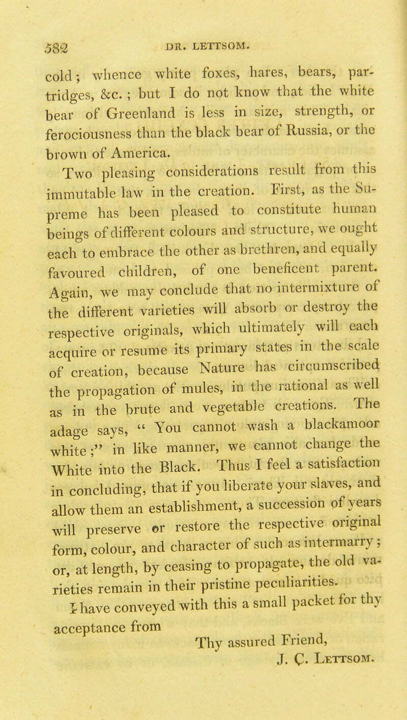 5g2 OR* LETTSOM. cold; whence white foxes, hares, bears, par- tridges, &c. ; but I do not know that the white bear of Greenland is less in size, strength, or ferociousness than the black bear of Russia, or the brown of America. Two pleasing considerations result from this immutable law in the creation. First, as the Su- preme has been pleased to constitute human beings of different colours and structure, we ought each to embrace the other as brethren, and equally favoured children, of one beneficent parent. Again, we may conclude that no intermixture of the different varieties will absorb or destroy the respective originals, which ultimately will each acquire or resume its primary states in the scale of creation, because Nature has circumscribed the propagation of mules, in the rational as well as in the brute and vegetable creations. The adao-e says,  You cannot wash a blackamoor white in like manner, we cannot change the White' into the Black. Thus I feel a satisfaction in concluding, that if you liberate your slaves, and allow them an establishment, a succession of years will preserve or restore the respective original form, colour, and character of such as intermarry; or, at length, by ceasing to propagate, the old va- rieties remain in their pristine peculiarities. ^ thave conveyed with this a small packet for thy acceptance from Thy assured Friend, J. C- Lettsom.