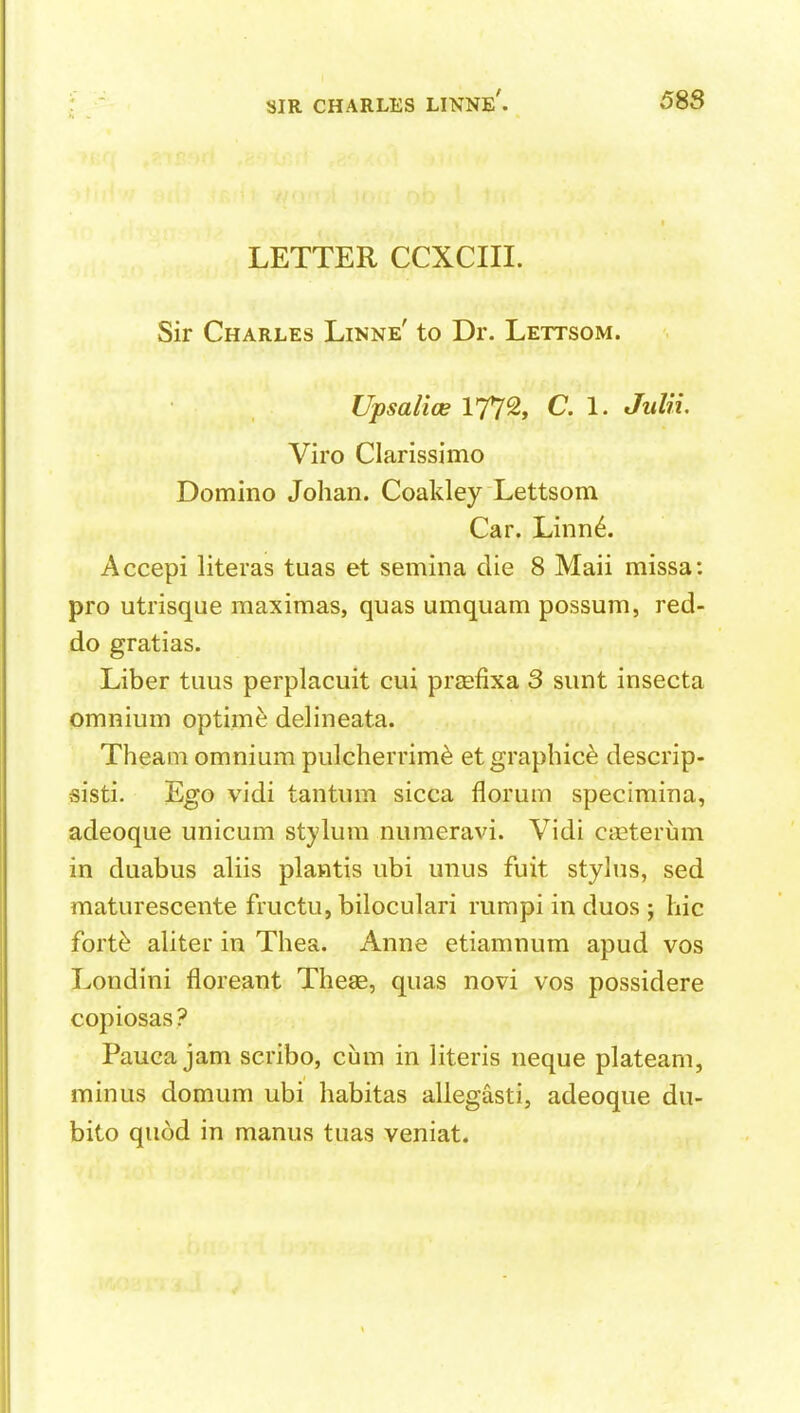 LETTER CCXCIII. Sir Charles Linne' to Dr. Lettsom. Upsalice 177% C. 1. JuUi. Viro Clarissimo Domino Johan. Coakley Lettsom Car. Linn6. Accepi literas tuas et semina die 8 Maii missa: pro utrisque maximas, quas umquam possum, red- do gratias. Liber tuus perplacuit cui prsefixa 3 sunt insecta omnium optime delineata. Theam omnium pulcherrim^ etgrapbice descrip- sisti. Ego vidi tantum sicca florum specimina, adeoque unicum stylum numeravi. Vidi CiEterum in duabus aliis plawtis ubi unus fuit stylus, sed maturescente fructu, biloculari rumpi in duos ; hie fort^ aliter in Thea. Anne etiamnum apud vos Londini floreant Theae, quas novi vos possidere copiosas? Pauca jam scribo, cum in literis neque plateam, minus domum ubi habitas allegasti, adeoque du- bito quod in manus tuas veniat.