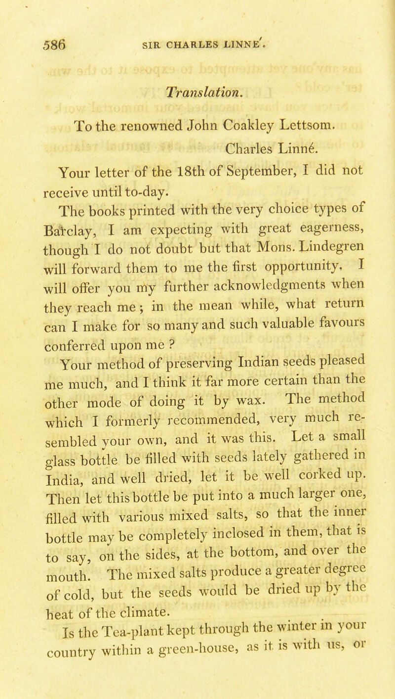 Translation. To the renowned John Coakley Lettsom. Charles Linn^. Your letter of the 18th of September, I did not receive until to-day. The books printed with the very choice types of Ba'i'clay, I am expecting with great eagerness, though I do not doubt but that Mons. Lindegren will forward them to me the first opportunity, I will offer you my further acknowledgments when they reach me; in the mean while, what return can I make for so many and such valuable favours conferred upon me ? Your method of preserving Indian seeds pleased me much, and I think it far more certain than the other mode of doing it by wax. The method which I formerly recommended, very much re- sembled your own, and it was this. Let a small glass bottle be filled with seeds lately gathered in India, and well dried, let it be well corked up. Then let this bottle be put into a much larger one, filled with various mixed salts, so that the inner bottle may be completely inclosed in them, that is to say, on the sides, at the bottom, and over the mouth. The mixed salts produce a greater degree of cold, but the seeds would be dried up by the heat of the climate. Is the Tea-plant kept through the winter m your country witliin a green-house, as it is with us, or