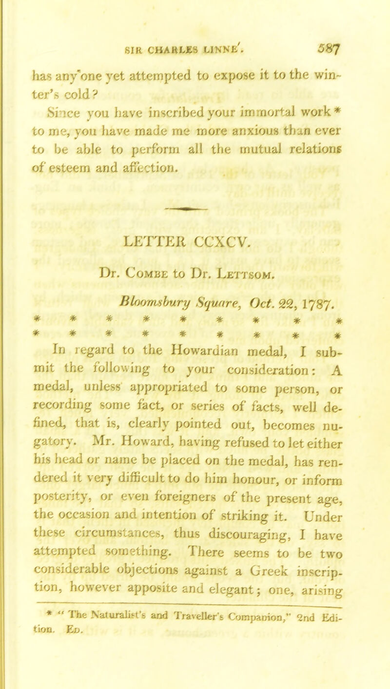 has any'one yet attempted to expose it to the win- ter's cold? Since you have inscribed your immortal work* to me, you have made me more anxious thi,n ever to be able to perform all the mutual relations of esteem and affection. LETTER CCXCV. Dr. Combe to Dr. Lettsom. Bloomsbury Square, Oct. 22, I787. ******* * « ******** # In legard to the Howardian medal, I sub- mit the following to your consideration: A medal, unless appropriated to some person, or recording some fact, or series of facts, well de- fined, that is, clearly pointed out, becomes nu- gatory. Mr. Howard, having refused to let either his head or name be placed on the medal, has ren- dered it very difficult to do him honour, or inform posterity, or even foreigners of the present age, the occasion and intention of striking it. Under these circumstances, thus discouraging, I have attempted sometiiing. There seems to be two considerable objections against a Greek inscrip- tion, however apposite and elegant; one, arising *  The Naturalis^fs and Traveller's Companion/' ^nd Edi- tion. Ed.