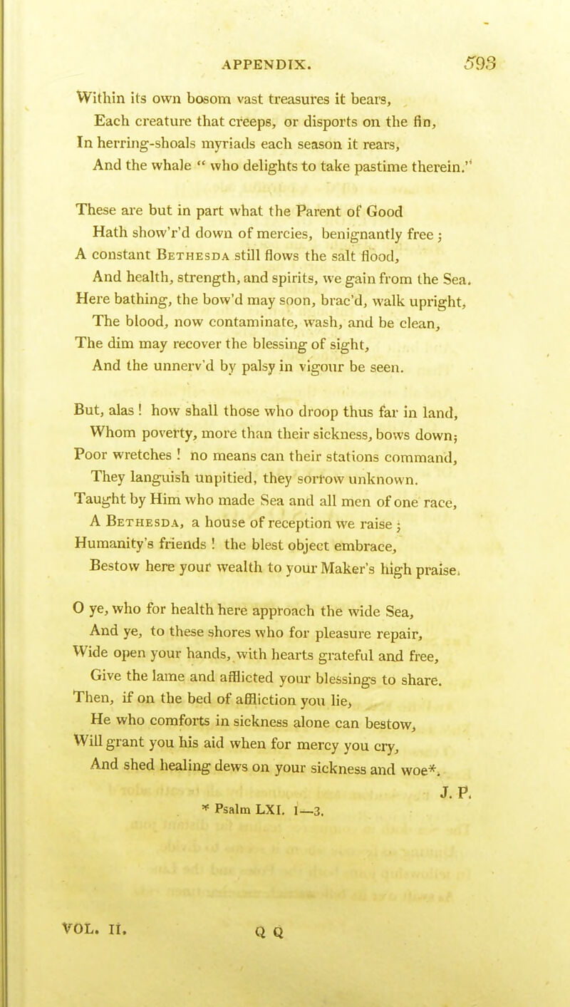 Within its own bosom vast treasures it bears, Each creature that creeps, or disports on the fin. In herring-shoals myriads each season it rears. And the whale  who delights to take pastime therein.'* These are but in part what the Parent of Good Hath show'r'd down of mercies, benignantly free ; A constant Bethesda stDl flows the salt flood. And health, strength, and spirits, we gain from the Sea. Here bathing, the bow'd may soon, brac'd, walk upright. The blood, now contaminate, wash, and be clean. The dim may recover the blessing of sight. And the unnerv'd by palsy in vigour be seen. But, alas ! how shall those who droop thus far in land, Whom poverty, more than their sickness, bows down; Poor wretches ! no means can their stations command. They languish unpitied, they sorrow unknown. Taught by Him who made Sea and all men of one race, A Bethesda, a house of reception we raise • Humanity's friends I the blest object embrace. Bestow here your wealth to your Maker's high praise. O ye, who for health here approach the wide Sea, And ye, to these shores who for pleasure repair. Wide open your hands, with hearts grateful and free. Give the lame and aiBicted your blessings to share. Then, if on the bed of aflBiction you lie, He who comforts in sickness alone can bestow. Will grant you his aid when for mercy you cry. And shed healing dews on your sickness and woe*. J. P. * Psalm LXI. l—3. VOL. li.