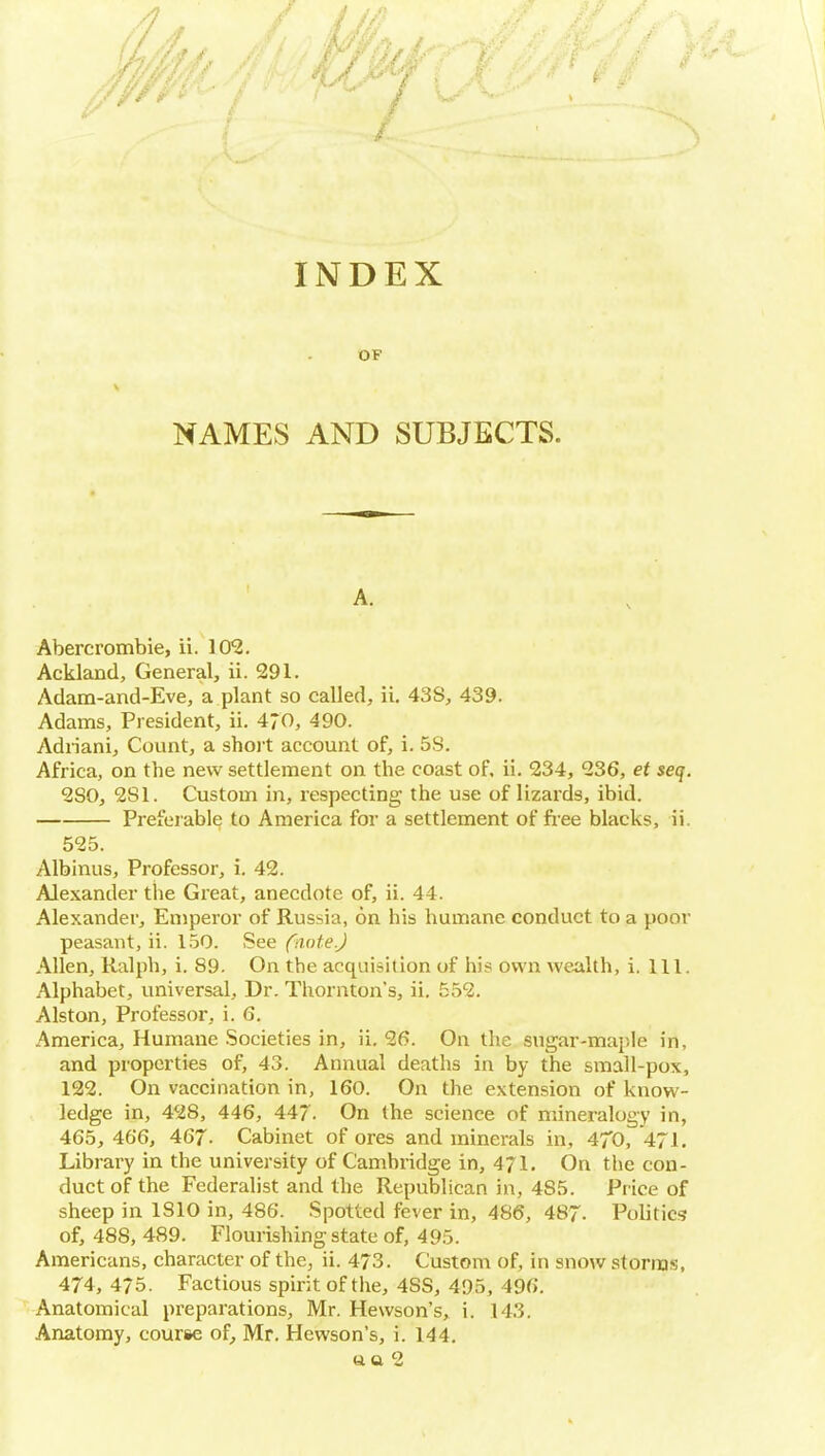 INDEX OF NAMES AND SUBJECTS. A. Abercrombie, ii. 10^. Ackland, General, ii. 291. Adam-and-Eve, a plant so called, ii. 43S, 439. Adams, President, ii. 470, 490. Adriani, Count, a shot account of, i. 5S. Africa, on the new settlement on the coast of, ii. 234, 236, et seq. 280, 281. Custom in, respecting the use of lizards, ibid. Preferable to America for a settlement of fi-ee blacks, ii. 525. Albinus, Professor, i. 42. Alexander the Great, anecdote of, ii. 44. Alexander, Emperor of Russia, on his humane conduct to a poor peasant, ii. 1.50. See (aote.) Allen, Ralph, i. 89. On the acquisition of his own wealth, i. 111. Alphabet, universal, Dr. Thornton's, ii. 552. Alston, Professor, i. 6. America, Humane .Societies in, ii. 26. On the sugar-mai)le in, and properties of, 43. Annual deaths in by the small-pox, 122. On vaccination in, 160. On the extension of know- ledge in, 428, 446, 447. On the science of mineralogy in, 465, 466, 467. Cabinet of ores and minerals in, 470, 471. Library in the university of Cambridge in, 471. On the con- duct of the Federalist and the Republican in, 485. Price of sheep in 1810 in, 486. Spotted fever in, 486, 487- Politics of, 488, 489. Flourishing state of, 495. Americans, character of the, ii. 473. Custom of, in snow storms, 474, 475. Factious spirit of the, 488, 495, 496. Anatomical preparations, Mr. Hewson's, i. 143. Anatomy, course of^ Mr. Hewson's, i. 144, aa 2