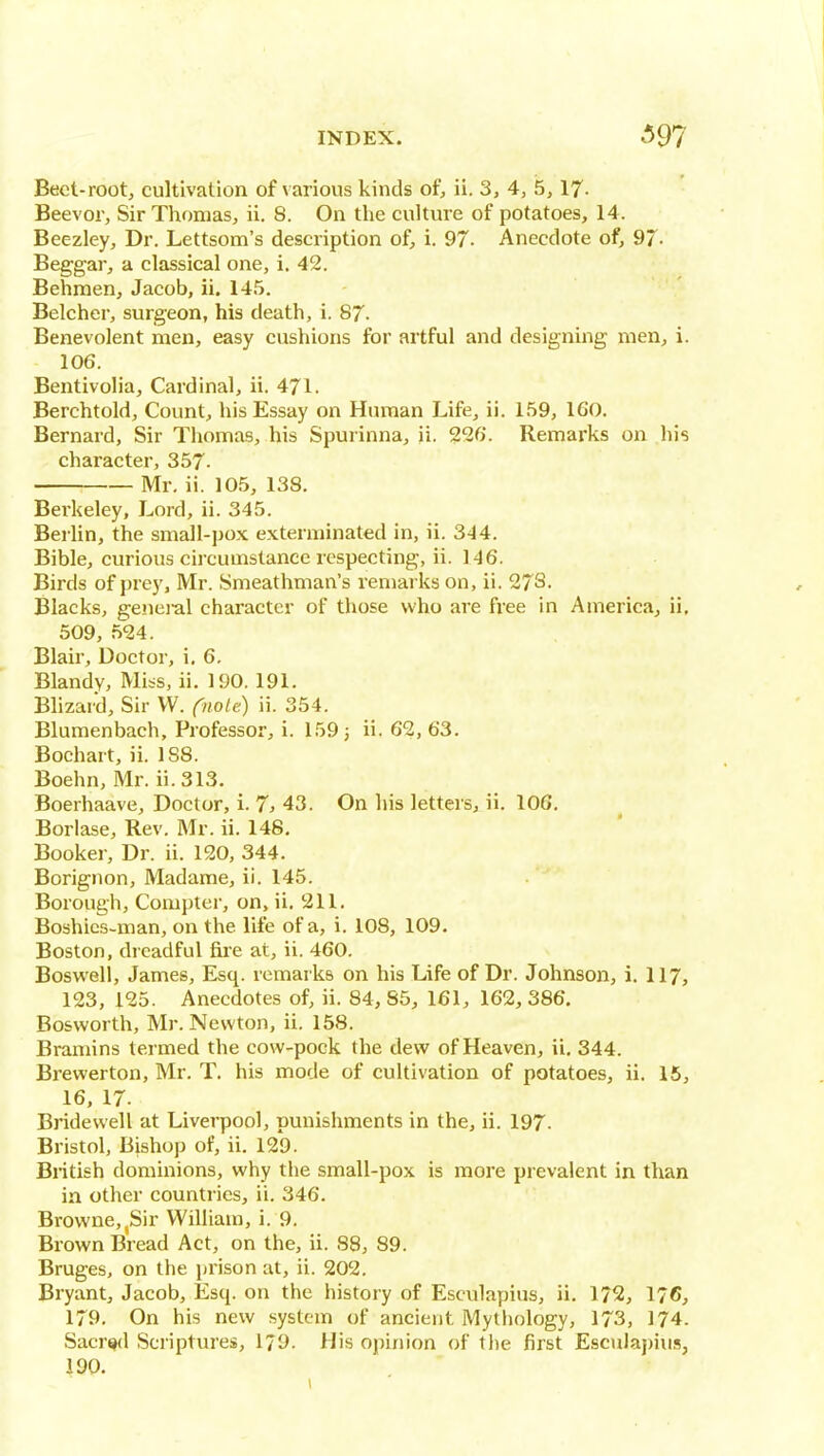 Beet-root, cultivation of various kinds of, ii. 3, 4, 5,17- Beevor, Sir Tliomas, ii. 8. On the culture of potatoes, 14. Beezley, Dr. Lettsom's description of, i. 97- Anecdote of, 97- Beggar, a classical one, i. 42. Behmen, Jacob, ii. 145. Belcher, surgeon, his death, i. 87. Benevolent men, easy cushions for artful and designing men, i. 106. Bentivolia, Cardinal, ii. 471. Berchtold, Count, his Essay on Human Life, ii. 159, 160. Bernard, Sir Thomas, his Spurinna, ii. 226. Remarks on his character, 357- Mr. ii. 105, 138. Bei'keley, Lord, ii. 345. Bei lin, the small-pox exterminated in, ii. 344. Bible, curious circumstance respecting, ii. 146. Birds of prey, Mr. Smeathman's remarks on, ii. 273- Blacks, genei-al character of those who are free in America, ii, 509, 524. Blair, Doctor, i. 6, Blandv, Miss, ii. 190. 191. Blizard, Sir VV. Oiote) ii. 354. Blumenbach, Professor, i. 159 3 63. Bochart, ii. 188. Boehn, Mr. ii. 313. Boerhaave, Doctor, i. 7, 43. On his letters, ii. 106. Borlase, Rev. Mr. ii. 148. Booker, Dr. ii. 120, 344. Borignon, Madame, ii. 145. Borough, Compter, on, ii. 211. Boshies-man, on the life of a, i. 108, 109. Boston, dreadful fire at, ii. 460. Boswell, James, Esq. remarks on his Life of Dr. Johnson, i. 117, 123, 125. Anecdotes of, ii. 84, 85, 161, 162, 386. Bosworth, Mr. Newton, ii. 158. Bramins termed the cow-pock the dew of Heaven, ii, 344. Brewerton, Mr. T. his mode of cultivation of potatoes, ii. 15, 16. 17. Bridewell at Liverpool, punishments in the, ii. 197. Bristol, Bishop of, ii. 129. British dominions, why the small-pox is more prevalent in than in other countries, ii. 346. Browne,jSir William, i. 9. Brown Bread Act, on the, ii. 88, 89. Bruges, on the prison at, ii. 202. Bryant, Jacob, Esq. on the history of Esculapius, ii. 172, 176, 179. On his new system of ancient Mythology, 173, 174. Sacred Scriptures, 179. His opinion of the first Esculapius, 190.