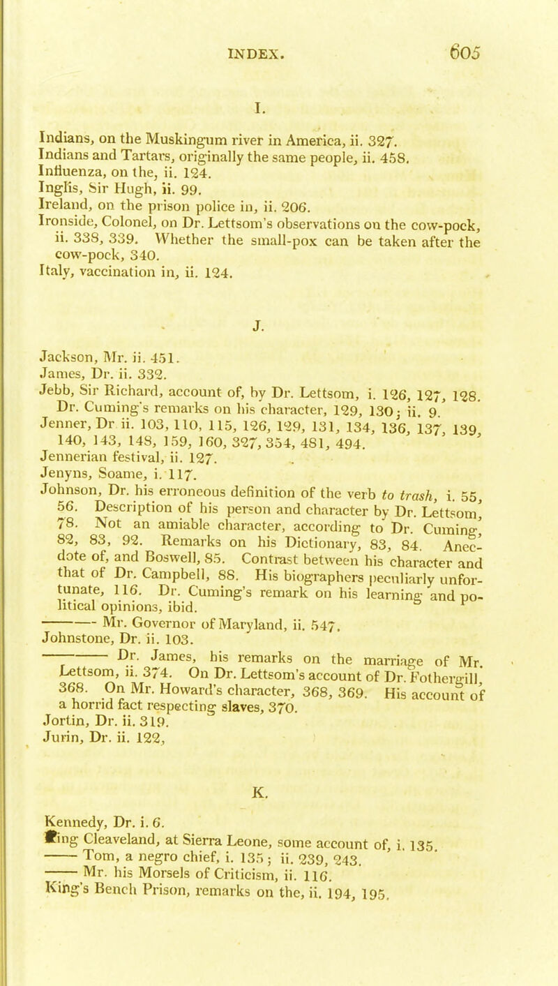 I. Indians, on the Muskingum river in Anaerica, ii. 327. Indians and Tartai-s, originally the same people, ii. 458, Influenza, on the, ii. 124. Inglis, Sir Hugh, ii. 99. Ireland, on the prison police in, ii. 206. Ironside, Colonel, on Dr. Lettsom's observations on the covv-pock, ii. 338, 339. Whether the small-po.x can be taken after the cow-pock, 340. Italy, vaccination in, ii. 124. J. Jackson, Mr. ii. 451. James, Dr. ii. 332. Jebb, Sir Richard, account of, by Dr. Lettsom, i. 126, 127, 128. Dr. Cuming's remarks on his character, 129, 130 j ii. 9 ' Jenner,Dr ii. 103, 110, 115, 126, 129, 131, 134, 136, 137, 139 140, 143, 148, 159, 160, 327, 354, 481, 494. Jennerian festival, ii. 127. Jenyns, Soame, i. II7. Johnson, Dr. his erroneous definition of the verb to trash, 1. 55, 56. Description of his person and character by Dr. Lettsom' 78. Not an amiable character, according to Dr. Cuming^ 82, 83, 92. Remarks on his Dictionary, 83, 84. Anec- dote of, and Boswell, 85. Contrast between his character and that of Dr. Campbell, 88. His biographers peculiarly unfor- tunate, 116. Dr. Cuming's remark on his learning and po- litical opinions, ibid. Mr. Governor of Maryland, ii. 547. Johnstone, Dr. ii. 103. — James, his remarks on the marriage of Mr Lettsom, ii. 374. On Dr. Lettsom's account of Dr. Fothergill' 368. On Mr. Howard's character, 368, 369. His account of a horrid fact respecting slaves, 370. Jortin, Dr. ii. 319. Jurin, Dr. ii. 122, K. Kennedy, Dr. i. 6. •ing Cleaveland, at Sierra Leone, some account of, i 135 Tom, a negro chief, i. 135 ; ii. 239, 243. ——Mr. his Morsels of Criticism, ii. 116. King's Bench Prison, remarks on the, ii. 194, 195.