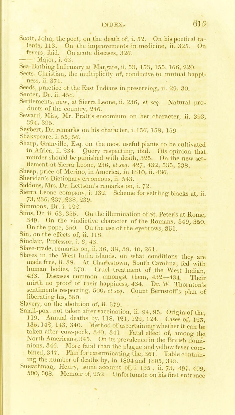 Scott, John, the poet, on the death of, i. 5^. On his poetical ta- lents, 113. On the improvements in medicine, ii. 325. On fevers, ibid. On acute diseases, 326. Major, i. G3. Sea-Bathing Infirmary at Margate, ii. 53, 153, 155, 166, 220. Sects, Christian, the multiplicity of, conducive to mutual happi- ness, ii. 371. Seeds, practice of the East Indians in preserving, ii. 29, 30. Senter, Dr. ii. 458. Settlements, new, at Sierra Leone, ii. 236, et xeq. Natural pro- ducts of the country, 246. Seward, Miss, Mr. Pratt's encomium on her character, ii. 393, 394, 395. Seybert, Dr. remarks on his character, i. 156, 158, 159. Shakspeare, i. 55, 56. Siiarp, Granville, Esq. on the most useful plants to be cultivated in Africa, ii. 234. Query respecting, ibid. His opinion that, murder should be punished with death, 325. On the new set- tlement at Sierra Leone, 236, et secj. 427, 432, 535, 538. Sheep, price of Merino, in America, in 1810, ii. 486. Sheridan's Dictionary erroneous, ii. 543. Siddons, Mrs. Dr. Lettsom's remarks on, i. 72. Sierra Leone company, i. 132. Scheme for settling blacks at, ii 73, 236, 237,238, 239. Simmons, Dr. i. 122. Sims, Dr. ii. 63, 355. On the illumination of St. Peter's at Rome, 349. On the vindictive character of the Romans, 349,350. On the pope, 350 On the use of the eyebrows, 351. Sin, on the effects of, ii. J18. Sinclair, Professoi-, i. 6, 43. Slave-trade, remarks on, ii. 36, 38, 39, 40, 261. Slaves in the West India islands, on what conditions they are made free, ii. 38. At Charlesiown, South Carolina, fed with human bodies, 370. Cruel treatment of the West Indian, 433. Diseases common amongst them, 432—434. Their mirth no proof of their happiness, 434. Dr. W. Thornton's sentiments rebpecting, 500, et seq. Count Bernstoff's plan of liberating his, 580. Slavery, on the abolition of, ii. 579. Small-pox, not taken after vaccination, ii. 94, 95. Origin of the, 119. Annual deaths by, 118, 121, 122, 124. Cases of, 123' 135,142, 143. 340. Method of ascertaining whether it can be taken after cow-pock, 340, 341. Fatal etlect of, among the North Americans, 345. On its prevalence in the Brilish domi- nions, 346. More fatal than the plague and yellow fever com- bined, 347. Plan for exterminating the, 361Table c:.;ntain- ing the number of deaths by, in 1804 and 1S05, 348. Smeathman, Henry, some account of, i. 135 ; ii. 73, 497, 499, 500, 598. Memoir of; 252. Unfortunate on his first entrance