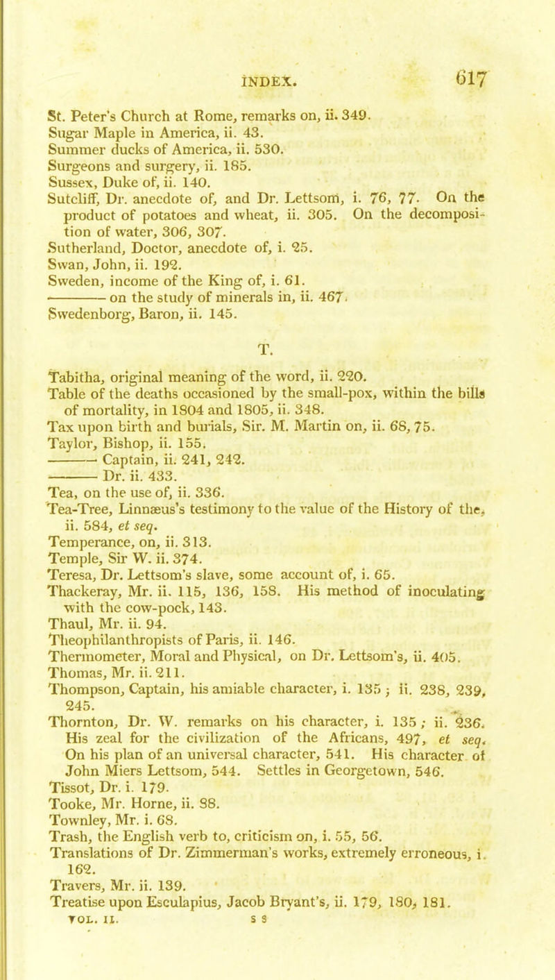 St. Peter's Church at Rome, remarks on, ii. 349. Sugar Maple in America, ii. 43. Summer ducks of America, ii. 530. Surgeons and surgery, ii. 185. Sussex, Duke of, ii. 140. Sutcliff, Dr. anecdote of, and Dr. Lettsoiri, i. 76, 77- On the product of potatoes and wheat, ii. 305. On the decomposi- tion of water, 306, 307- Sutherland, Doctor, anecdote of, i. ^5. Swan, John, ii. 192. Sweden, income of the King of, i. 61. on the study of minerals in, ii. 467- iSwedenborg, Baron, ii. 145. T. Tabitha, original meaning of the word, ii. 220. Table of the deaths occasioned by the sraall-pox, within the bills of mortality, in 1804 and 1805, ii. 348. Tax upon birth and buiials. Sir. M. Martin on, ii. 68, 75. Taylor, Bishop, ii. 155. Captain, ii. 241, 242. Dr. ii. 433. Tea, on the use of, ii. 336. Tea-Tree, Linnaeus's testimony to the value of the History of the, ii. 584, et seq. Temperance, on, ii. 313. Temple, Sir W. ii. 374. Teresa, Dr. Lettsom's slave, some account of, i. 65. Thackeray, Mr. ii. 115, 136, 158. His method of inoculating with the cow-pock, 143. Thaul, Mr. ii. 94. Theophilanthropists of Paris, ii. 146. Thermometer, Moral and Physical, on Dr. Lettsom's, ii. 405. Thomas, Mr. ii.211. Thompson, Captain, his amiable character, i. 135 ; ii. 238, 239, 245. Thornton, Dr. W. remarks on his character, i. 135; ii. ^36. His zeal for the civilization of the Africans, 497, et seq< On his plan of an universal character, 541. His character of John Miers Lettsom, 544. Settles in Georgetown, 546. Tissot, Dr. i. 179. Tooke, Mr. Home, ii. 88. Townley, Mr. i. 68. Trash, the English verb to, criticism on, i. 55, 56. Translations of Dr. Zimmerman's works, extremely erroneous, i. 162. Travers, Mr. ii. 139. Treatise upon Esculapius, Jacob Bryant's, il. 179, 180^ 181. TOL. II. s 3