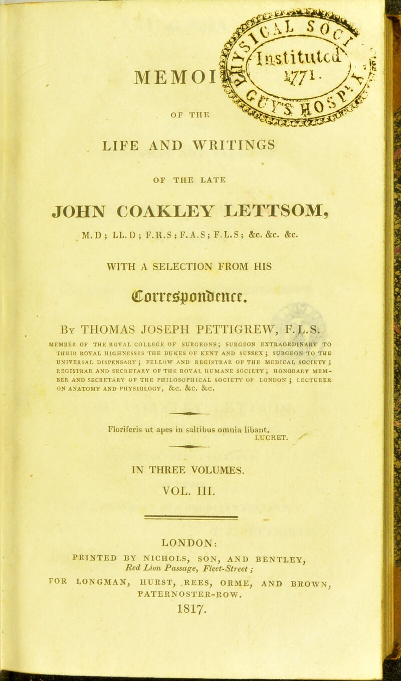 istitutci'^- MEMOI \ LIFE AND WRITINGS OF THE OF THE LATE JOHN COAKLEY LETTSOM, M.D ; LL.D ; F.R.S;F.A.S; F.L.S; &c. &c. &c. WITH A SELECTION FROM HIS By THOMAS JOSEPH PETTIGREW, F.J..S. MEMBER OF THE ROYAL COLLEGE OF SURGEONS; SURGEON EXTRAORDINARY TO THEIR ROYAL HIGHNESSES THE DUKES OF KENT AND SUSSEX J SURGEON TO THE UNIVERSAL DISPENSARY ; PELLDWAND R EC ISTR AR OF Til R MEDICAL SOCIETY J REGISTRAR AND SECRETARY OF THE ROYAL HUMANE SOCIETY; HONORARY MEM- BER AND SECRETARY OF THE PHILOSOPHICAL SOCIETY OF LONDON ; LECTURER ON ANATOMY AND PHYSIOLOGY, &C. &C. &C. Floriferis ut apes in sultibus omnia libant. LUCRET. IN THREE VOLUMES. VOL. HL LONDON: PRINTED BY NICHOLS, SON, AND BENTLEY, Red Lion Passage, Fleet-Street; FOR LONGMAN, HURST, REES, ORME, AND BROWN, PATERNOSTER-ROW, I8I7.