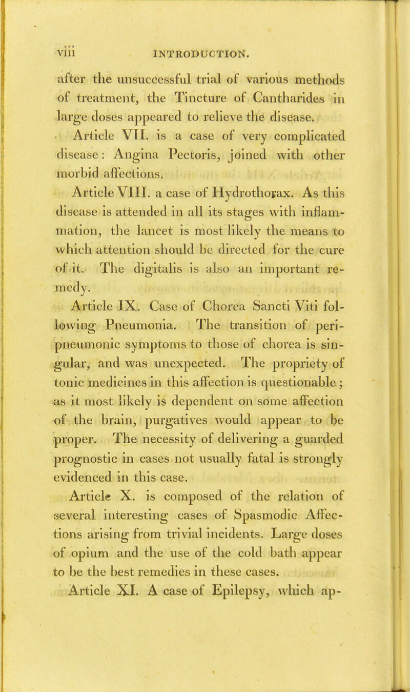 after the unsuccessful trial of various methods of treatment, the Tincture of Cantharides in large doses appeared to reHeve the disease. Article VII. is a case of very complicated disease: Angina Pectoris, joined with other morbid affections. Article VIIL a case of Hydrothoyax. As tliis disease is attended in all its stages with inflam- mation, the lancet is most likely the means to which attention should be directed for the cure of it. The digitalis is also an important re- medy. . Article IX. Case of Chorea Sancti Viti fol- lowing Pneumonia. The transition of peri- pneumonic symptoms to those of chorea is sin- gular, and was unexpected. The propriety of tonic medicines in this affection is questionable; iis it most likely is dependent on some affection of the brain, purgatives would appear to be proper. The necessity of delivering a guarded prognostic in cases not usually fatal is strongly evidenced in this case. Article X. is composed of the relation of several interesting cases of Spasmodic Affec- tions arising from trivial incidents. Large doses of opium and the use of the cold bath appear to be the best remedies in these cases. Article XI. A case of Epilepsy, which ap-