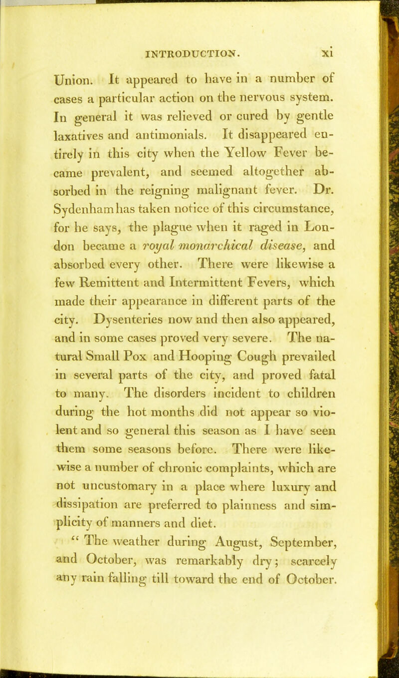 Union. It appeared to have in a number of cases a particular action on the nervous system. In general it was relieved or cured by gentle laxatives and antimonials. It disappeared en- tirely in this city when the Yellow Fever be- came prevalent, and seemed altogether ab- sorbed in the reigning malignant fever. Dr. Sydenham has taken notice of this circumstance, for he says, the plague when it raged in Lon- don became a royal monarchical disease, and absorbed every other. There were likewise a few Remittent and Intermittent Fevers, which made their appearance in different parts of the city. Dysenteries now and then also appeared, and in some cases proved very severe. The na- tural Small Pox and Hooping Cough prevailed in several parts of the city, and proved fatal to many. The disorders incident to children during the hot months did not appear so vio- lent and so general this season as 1 have seen them some seasons before. There were like- wise a number of chronic complaints, which are not uncustomary in a place where luxury and dissipation are preferred to plainness and sim- plicity of manners and diet.  The weather during August, September, and October, was remarkably dry; scarcely any rain falling till toward the end of October.