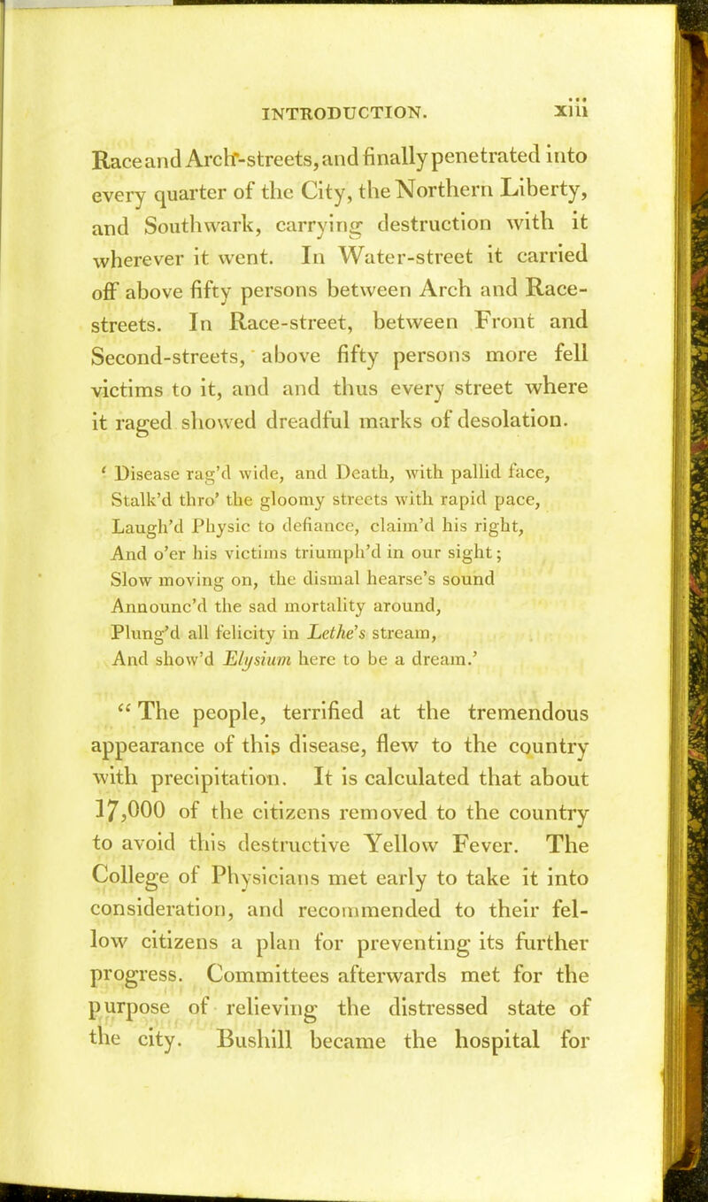 Race and Arcbr-streets, and finally penetrated into every quarter of the City, the Northern Liberty, and Southwark, carrying destruction with it wherever it went. In Water-street it carried off above fifty persons between Arch and Race- streets. In Race-street, between Front and Second-streets, above fifty persons more fell victims to it, and and thus every street where it raged showed dreadful marks of desolation. ' Disease rag'd wide, and Death, with pallid face, Stalk'd thro' the gloomy streets with rapid pace, Laugh'd Physic to defiance, claim'd his right. And o'er his victims triumph'd in our sight; Slow moving on, the dismal hearse's sound Announc'd the sad mortality around, Plung'd all felicity in Lethe's stream. And show'd Elysium here to be a dream.'  The people, terrified at the tremendous appearance of this disease, flew to the country with precipitation. It is calculated that about 17,000 of the citizens removed to the country to avoid this destructive Yellow Fever. The College of Physicians met early to take it into consideration, and reconmiended to their fel- low citizens a plan for preventing its further progress. Committees afterwards met for the purpose of relieving the distressed state of the city. Bushill became the hospital for