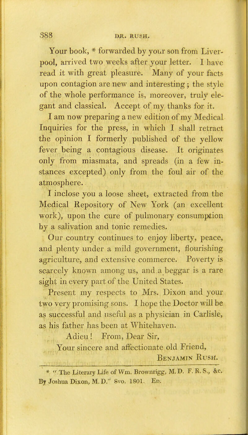 Your book, * forwarded by your son from Liver- pool, arrived two weeks after your letter. I have read it with great pleasure. Many of your facts upon contagion are new and interesting; the style of the whole performance is, moreover, truly ele- gant and classical. Accept of my thanks for it. I am now preparing a new edition of my Medical Inquiries for the press, in which I shall retract the opinion I formerly published of the yellow fever being a contagious disease. It originates only from miasmata, and spreads (in a few in- stances excepted) only from the foul air of the atmosphere. I inclose you a loose sheet, extracted from the Medical Repository of New York (an excellent work), upon the cure of pulmonary consumption by a salivation and tonic remedies. Our country continues to enjoy liberty, peace, and plenty under a mild government, flourishing agriculture, and extensive commerce. Poverty is scarcely known among us, and a beggar is a rare sight in every part of the United States. \ Present my respects to Mrs. Dixon and your two very promising sons. I hope the Doctor will be as successful and useful as a physician in Carlisle, as his father has been at Whitehaven. Adieu! From, Dear Sir, Your sincere and affectionate old Friend, Benjamin Rusri. *  The Literary Life of Wm. Brownrigg, M. D. F. R. S., &c. By Joshua Dixon, M.D. 8vo. ISOl. Ed.