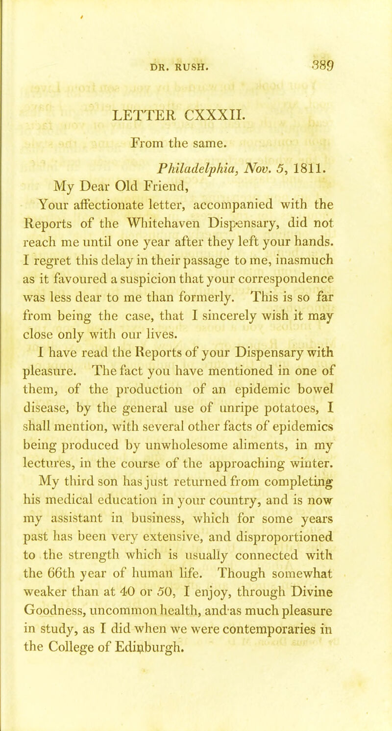 LETTER CXXXII. From the same. Philadelphia, Nov. 5, 1811. My Dear Old Friend, Your affectionate letter, accompanied with the Reports of the Whitehaven Disp«8nsary, did not reach me until one year after they left your hands. I regret this delay in their passage to me, inasmuch as it favoured a suspicion that your correspondence was less dear to me than formerly. This is so far from being the case, that I sincerely wish it may close only with our lives. I have read the Reports of your Dispensary with pleasure. The fact you have mentioned in one of them, of the production of an epidemic bowel disease, by the general use of unripe potatoes, I shall mention, with several other facts of epidemics being produced by unwholesome aliments, in my lectures, in the course of the approaching winter. My third son has just returned from completing his medical education in your country, and is now my assistant in business, which for some years past has been very extensive, and disproportioned to the strength which is usually connected with the 66th year of human life. Though somewhat weaker than at 40 or 50, I enjoy, through Divine Goodness, uncommon health, and as much pleasure in study, as I did when we were contemporaries in the College of Edii^iburgh.