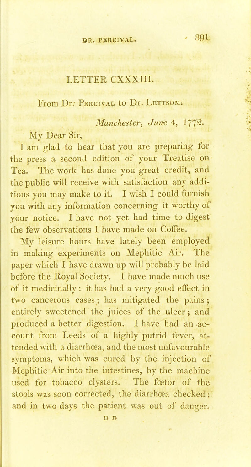 ' 391- LETTER CXXXIIL From Dr. Percival to Dr. Lettsom* Manchester, Jam 4, 1772. Mv Dear Sir, I am glad to hear that you are preparing for the press a second edition of your Treatise on Tea. The work has done you great credit, and the public will receive with satisfaction any addi- tions you may make to it. I wish I could furnish you with any information concerning it worthy of your notice. I have not yet had time to digest the few observations I have made on Coffee. My leisure hours have lately been employed in making experiments on Mephitic Air. The paper which I have drawn up will probably be laid before the Royal Society. I have made much use of it medicinally: it has had a very good effect in two cancerous cases ; has mitigated the pains 5 entirely sweetened the juices of the ulcer; and produced a better digestion. I have had an ac- count from Leeds of a highly putrid fever, at- tended with a diarrhoea, and the most unfavourable symptoms, which was cured by the injection of Mephitic Air into the intestines, by the machine used for tobacco clysters. The foetor of the stools was soon corrected, the diarrhoea checked; and in two days the patient was out of danger, D D