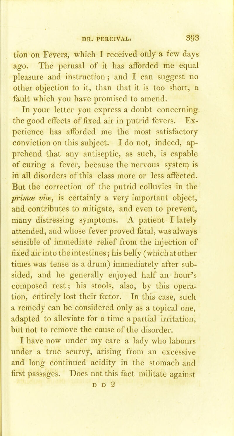 tion on Fevers, which I received only a few days ago. The perusal of it has afforded me equal pleasure and instruction; and I can suggest no other objection to it, than that it is too short, a fault which you have promised to amend. In your letter you express a doubt concerning the good effects of fixed air in putrid fevers. Ex- perience has afforded me the most satisfactory conviction on this subject. I do not, indeed, ap- prehend that any antiseptic, as such, is capable of curing a fever, because the nervous system is in all disorders of this class more or less affected. But the correction of the putrid coUuvies in the primce vicPy is certainly a very important object, and contributes to mitigate, and even to prevent, many distressing symptoms. A patient I lately attended, and whose fever proved fatal, was always sensible of immediate relief from the injection of fixed air into the intestines; his belly (which at other times was tense as a drum) immediately after sub- sided, and he generally enjoyed half an hour's composed rest; his stools, also, by this opera- tion, entirely lost their foetor. In this case, such a remedy can be considered only as a topical one, adapted to alleviate for a time a partial irritation, but not to remove the cause of the disorder. I have now under my care a lady who labours under a true scurvy, arising from an excessive and long continued acidity in the stomach and first passages. Does not this fact militate against D D 2