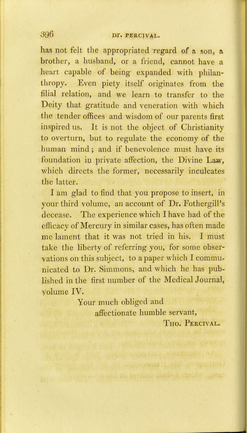 has not felt the appropriated regard of a son, a brother, a husband, or a friend, cannot have a heart capable of being expanded with philan- thropy. Even piety itself originates from the filial relation, and we learn to transfer to the Deity that gratitude and veneration with which the tender offices and wisdom of our parents first inspired us. It is not the object of Christianity to overturn, but to regulate the economy of the human mind; and if benevolence must have its foundation in private affection, the Divine Law, which directs the former, necessarily inculcates the latter. I am glad to find that you propose to insert, in your third volume, an account of Dr. FothergilPs decease. The experience which I have had of the efficacy of Mercury in similar cases, has often made me lament that it was not tried in his. I must take the liberty of referring you, for some obser- vations on this subject, to a paper which I commu- nicated to Dr. Simmons, and which he has pub- lished in the first number of the Medical Journal, volume IV. Your much obliged and affectionate humble servant, Tho. Percival.