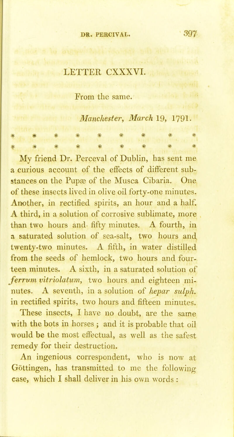 LETTER CXXXVI. From the same. Manchester, March 19, 1791. ******* ** ****** * * * My friend Dr. Perceval of Dublin, has sent me a curious account of the effects of different sub- stances on the Pupae of the Musca Cibaria. One of these insects lived in olive oil forty-one minutes. Another, in rectified spirits, an hour and a half. A third, in a solution of corrosive sublimate, more than two hours and fifty minutes. A fourth, in a saturated solution of sea-salt, two hours and. twenty-two minutes. A fifth, in water distilled from the seeds of hemlock, two hours and four- teen minutes. A sixth, in a saturated solution of ferrvm vitriolatum, two hours and eighteen mi- nutes. A seventh, in a solution of hepar sulph. in rectified spirits, two hours and fifteen minutes. These insects, I have no doubt, are the same with the bots in horses ; and it is probable that oil would be the most effectual, as well as the safest remedy for their destruction. An ingenious correspondent, who is now at Gottingen, has transmitted to me the following case, which I shall deliver in his own words :