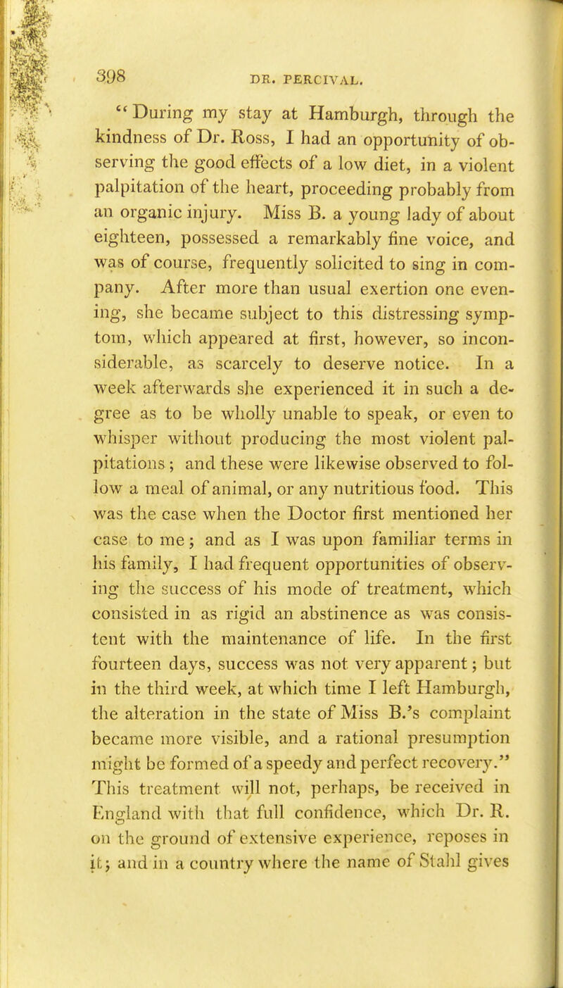 During my stay at Hamburgh, through the kindness of Dr. Ross, I had an opportunity of ob- serving the good effects of a low diet, in a violent palpitation of the heart, proceeding probably from an organic injury. Miss B. a young lady of about eighteen, possessed a remarkably fine voice, and was of course, frequently solicited to sing in com- pany. After more than usual exertion one even- ing, she became subject to this distressing symp- tom, which appeared at first, however, so incon- siderable, as scarcely to deserve notice. In a week afterwards she experienced it in such a de- gree as to be wholly unable to speak, or even to whisper without producing the most violent pal- pitations ; and these were likewise observed to fol- low a meal of animal, or any nutritious food. This was the case when the Doctor first mentioned her case to me; and as I was upon familiar terms in his family, I had frequent opportunities of observ- ing the success of his mode of treatment, which consisted in as rigid an abstinence as was consis- tent with the maintenance of life. In the first fourteen days, success was not very apparent; but in the third week, at which time I left Hamburgh, the alteration in the state of Miss B.*s complaint became more visible, and a rational presumption might be formed of a speedy and perfect recovery.'* This treatment will not, perhaps, be received in England with that full confidence, which Dr. R. on the ground of extensive experience, reposes in it J and in a country where the name of Stalil gives