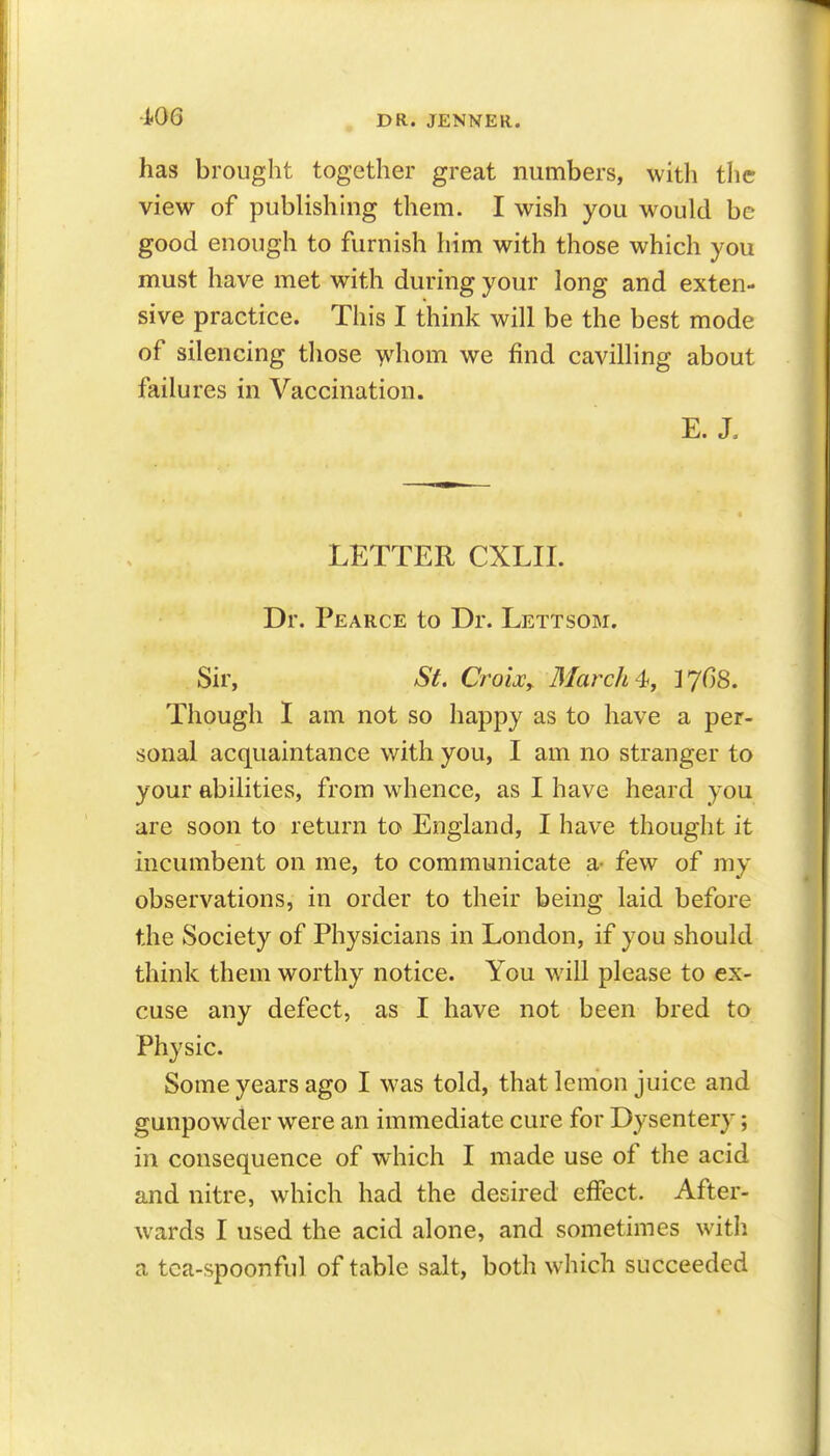 has brought together great numbers, with the view of publishhig them. I wish you would be good enough to furnish him with those which you must have met with during your long and exten- sive practice. This I think will be the best mode of silencing those >vhom we find cavilling about failures in Vaccination. E. J. LETTER CXLII. Dr. Pearce to Dr. Lettsom. Sir, St. CrotJCy March % 37^8. Though I am not so happy as to have a per- sonal acquaintance with you, I am no stranger to your abilities, from whence, as I have heard you are soon to return to England, I have thought it incumbent on me, to communicate a- few of my observations, in order to their being laid before the Society of Physicians in London, if you should think them worthy notice. You will please to ex- cuse any defect, as I have not been bred to Physic. Some years ago I was told, that lemon juice and gunpowder were an immediate cure for Dysentery; in consequence of which I made use of the acid and nitre, which had the desired effect. After- wards I used the acid alone, and sometimes with a tea-spoonful of table salt, both which succeeded