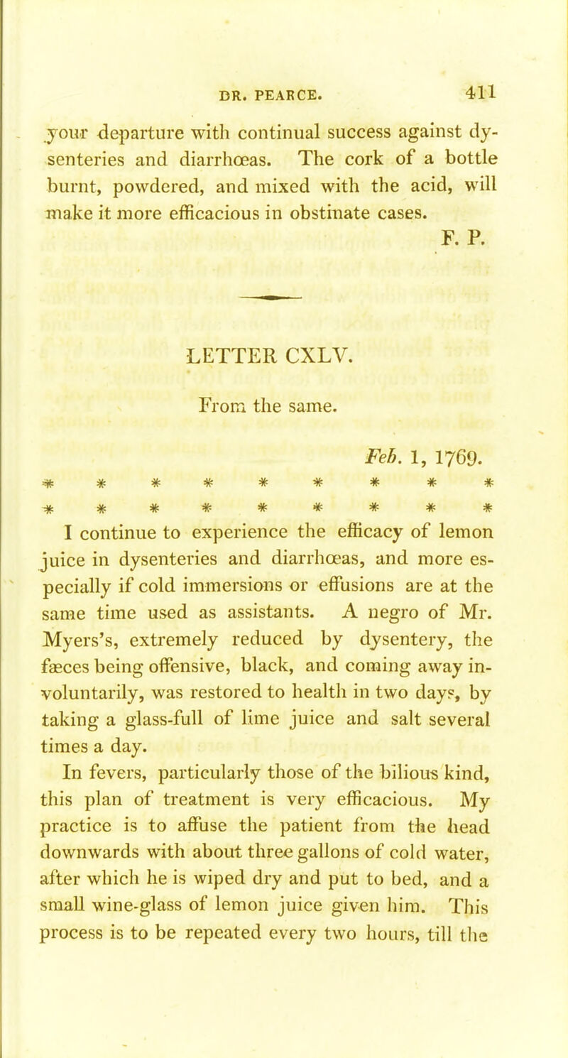 your departure witli continual success against dy- senteries and diarrhoeas. The cork of a bottle burnt, powdered, and mixed with the acid, will make it more efficacious in obstinate cases. F. P. LETTER CXLV. From the same. Feb. 1, 1769. I continue to experience the efficacy of lemon juice in dysenteries and diarrhoeas, and more es- pecially if cold immersions or effiasions are at the same time used as assistants. A negro of Mr. Myers's, extremely reduced by dysentery, the fasces being offensive, black, and coming away in- voluntarily, was restored to health in two day«, by taking a glass-full of lime juice and salt several times a day. In fevers, particularly those of the bilious kind, this plan of treatment is very efficacious. My practice is to affiise the patient from the head downwards with about three gallons of cold water, after which he is wiped dry and put to bed, and a small wine-glass of lemon juice given him. This process is to be repeated every two hours, till tlie