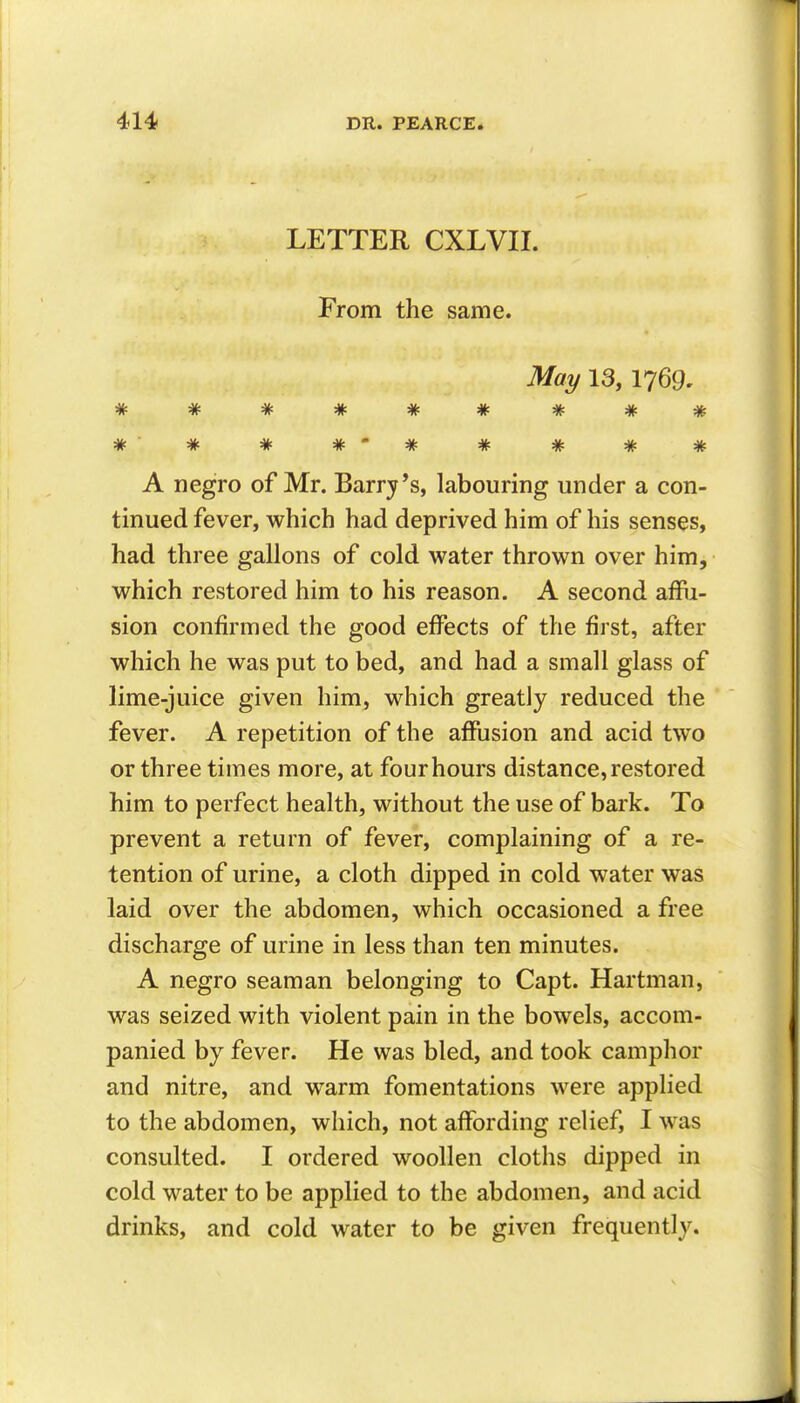 LETTER CXLVII. From the same. May 13, 1769, ****** * * * *-* * * * * A negro of Mr. Barry *s, labouring under a con- tinued fever, which had deprived him of his senses, had three gallons of cold water thrown over him, which restored him to his reason. A second affu- sion confirmed the good effects of the first, after which he was put to bed, and had a small glass of lime-juice given him, which greatly reduced the fever. A repetition of the affusion and acid two or three times more, at four hours distance, restored him to perfect health, without the use of bark. To prevent a return of fever, complaining of a re- tention of urine, a cloth dipped in cold water was laid over the abdomen, which occasioned a free discharge of urine in less than ten minutes. A negro seaman belonging to Capt. Hartman, was seized with violent pain in the bowels, accom- panied by fever. He was bled, and took camphor and nitre, and warm fomentations were applied to the abdomen, which, not affording relief, I was consulted. I ordered woollen cloths dipped in cold water to be applied to the abdomen, and acid drinks, and cold water to be given frequently.