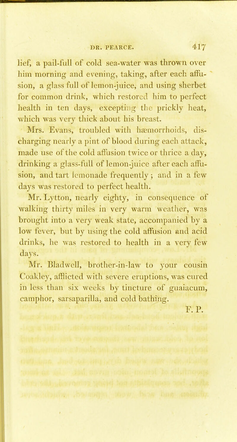 lief, a pail-full of cold sea-water was thrown over him morning and evening, taking, after each affu- sion, a glass full of lemon-juice, and using sherbet for common drink, which restored him to perfect health in ten days, exceptiiig the prickly heat, which was very thick about his breast. Mrs. Evans, troubled with haemorrhoids, dis- charging nearly a pint of blood during each attack, made use of the cold affusion twice or thrice a day, drinking a glass-full of lemon-juice after each affu- sion, and tart lemonade frequently ; and in a few days was restored to perfect health. Mr. Lytton, nearly eighty, in consequence of walking thirty miles in very warm weather, was brought into a very weak state, accompanied by a low fever, but by using the cold affusion and acid drinks, he was restored to health in a very few days. Mr. Bladwell, brother-in-law to your cousin Coakley, afflicted with severe eruptions, was cured in less than six weeks by tincture of guaiacum, camphor, sarsaparilla, and cold bathing.