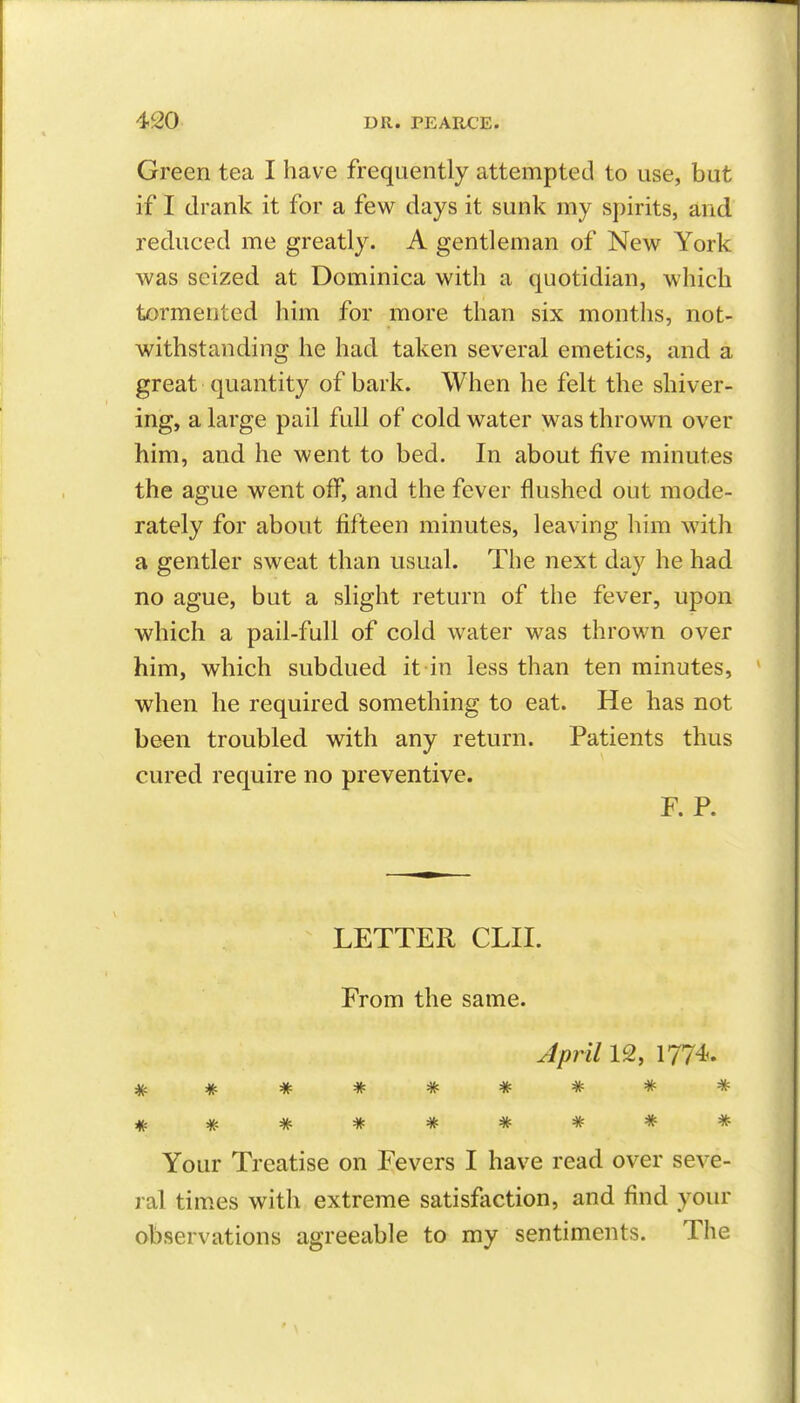 Green tea I have frequently attempted to use, but if I drank it for a few days it sunk my spirits, and reduced me greatly. A gentleman of New York was seized at Dominica with a quotidian, which tormented him for more than six months, not- withstanding he had taken several emetics, and a great quantity of bark. When he felt the shiver- ing, a large pail full of cold water was thrown over him, and he went to bed. In about five minutes the ague went off, and the fever flushed out mode- rately for about fifteen minutes, leaving him with a gentler sweat than usual. The next day he had. no ague, but a slight return of the fever, upon which a pail-full of cold water was thrown over him, which subdued it in less than ten minutes, when he required something to eat. He has not be^n troubled with any return. Patients thus cured require no preventive. F. P. LETTER CLII. From the same. April IQ, 1774-. Your Treatise on Fevers I have read over seve- ral times with extreme satisfaction, and find your observations agreeable to my sentiments. The