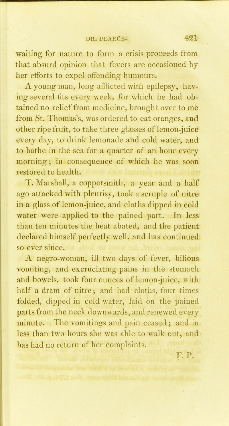 waiting for nature to form a crisis proceeds from that absurd opinion tliat fevers are occasioned by her efforts to expel offending humours. A young man, long afflicted with epilepsy, hav- ing several fits every week, for which he had ob- tained no relief from medicine, brought over to me from St. Thomas's, was ordered to eat oranges, and other ripe fruit, to take three glasses of lemon-juice every day, to drink lemonade and cold water, and to bathe in the sea for a quarter of an hour every morning; in consequence of which he was soon restored to health. T. Marshall, a coppersmith, a year and a half ago attacked with pleurisy, took a scruple of nitre in a glass of lemon-juice, and cloths dipped in cold water were applied to the pained part. In less than ten minutes the heat abated, and the patient declared himself perfectly well, and has continued so ever since. A negro-woman, ill two days of fever, bilious vomiting, and excruciating pains in the stomach and bowels, took four ounces of lemon-juice, with half a dram of nitre; and had cloths, four times folded, dipped in cold water, laid on the pained parts from the neck downwards, and renewed every minute. The vomitings and pain ceased ; and in less than two hours she was able to walk out, and has had no return of her complaints.