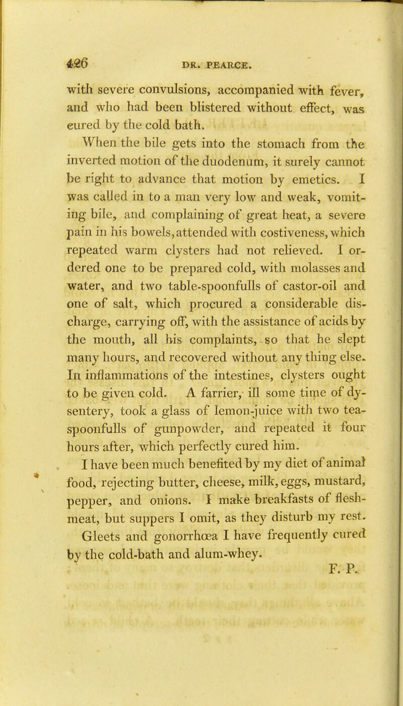 with severe convulsions, accompanied with fever, and who had been blistered without effect, was cured by the cold bath. When the bile gets into the stomach from the inverted motion of the duodenum, it surely cannot be right to advance that motion by emetics. I was called in to a man very low and weak, vomit- ing bile, and complaining of great heat, a severe pain in his bowels, attended with costiveness, which repeated warm clysters had not relieved. I or- dered one to be prepared cold, with molasses and water, and two table-spoonfulls of castor-oil and one of salt, which procured a considerable dis- charge, carrying off, with the assistance of acids by the mouth, all his complaints, so that he slept many hours, and recovered without any thing else. In inflammations of the intestines, clysters ought to be given cold. A farrier, ill some time of dy- sentery, took a glass of lemon-juice witJi two tea- spoonfuUs of gunpowder, and repeated it four hours after, which perfectly cured him. I have been much benefited by my diet of animal food, rejecting butter, cheese, milk, eggs, mustard, pepper, and onions. I make breakfasts of flesh- meat, but suppers I omit, as they disturb my rest. Gleets and gonorrhoea I have frequently cured by the cold-bath and alum-whey.