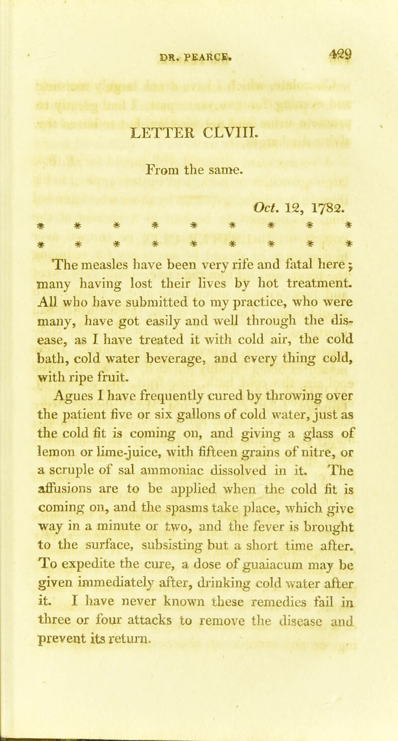 LETTER CLVIII. From the same. Oct. 12, 1782. ********* * # * * * * * * * The measles have been very rife and fatal here ; many having lost their lives by hot treatment. All who have submitted to my practice, who were many, have got easily and well through the dis- ease, as I have treated it with cold air, the cold bath, cold water beverage, and every thing cold, with ripe fruit. Agues I have frequently cured by throwing over the patient five or six gallons of cold water, just as the cold fit is coming on, and giving a glass of lemon or lime-juice, with fifteen grains of nitre, or a scruple of sal ammoniac dissolved in it. The affusions are to be applied when the cold fit is coming on, and the spasms take place, which give way in a minute or two, and the fever is brought to the surface, subsisting but a short time after. To expedite the cure, a dose of guaiacum may be given immediately after, diinking cold water after it. I have never known these remedies fail in three or four attacks to remove the disease and prevent its return.