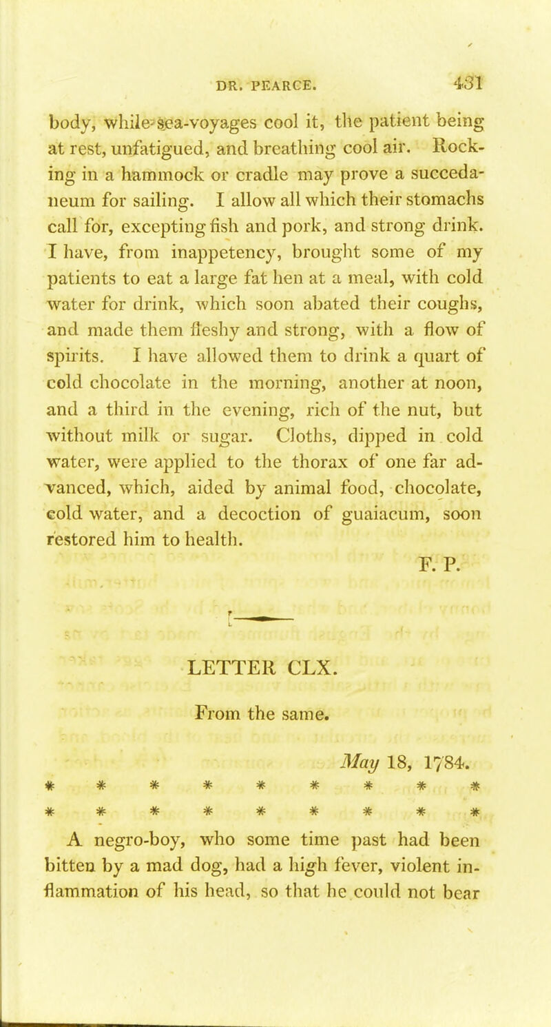 body, while-sea-voyages cool it, the patient being at rest, unfatigued, and breathing cool air. Rock- ing in a hammock or cradle may prove a succeda- neum for sailing. I allow all which their stomachs call for, excepting fish and pork, and strong drink. I have, from inappetency, brouglit some of my patients to eat a large fat hen at a meal, with cold water for drink, which soon abated their coughs, and made them fleshy and strong, with a flow of spirits. I liave allowed them to drink a quart of cold chocolate in the morning, another at noon, and a third in the evening, rich of the nut, but without milk or sugar. Cloths, dipped in cold water, were applied to the thorax of one far ad- vanced, which, aided by animal food, chocolate, cold water, and a decoction of guaiacum, soon restored him to health. F. P. LETTER CLX. From the same. May 18, 1784. A negro-boy, who some time past had been bitten by a mad dog, had a fever, violent in- flammation of his head, so that he could not bear