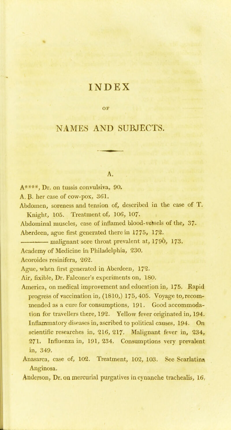 INDEX OF NAMES AND SUBJECTS. A, A****, Dr. on tussis convulsiva, 90. A. p. her case of cow-pox, 361. Abdomen, soreness and tension of, described in the case of T. Knight, 105. Treatment of, 106, 107- Abdominal muscles, case of inflamed blood-veSsels of the, 37. Aberdeen, ague first generated therein 1775, 172. malignant sore throat prevalent at, 1790, 173. Academy of Medicine in Philadelphia, 230, Acoroides resinifera, 262. Ague, when first generated in Aberdeen^ 172. Air, fixible. Dr. Falconer's experiments on, 180. America, on medical improvement and education in, 175. Rapid progress of vaccination in, (1810,) 175,405. Voyage to, recom- mended as a cure for consumptions, 191. Good accommoda- tion for travellers there, 192. Yellow fever originated in, 194. Inflammatory diseases in, ascribed to political causes, 194. On scientific researches in, 216, SJ17. Malignant fever in, 234, 271. Influenza in, 191, 234. Consumptions very prevalent in, 349. Anasarca, case of, 102. Treatment, 102, 103. See Scarlatina Anginosa. Anderson, Dr. on mercurial purgatives in cynanche trachealis, 16,