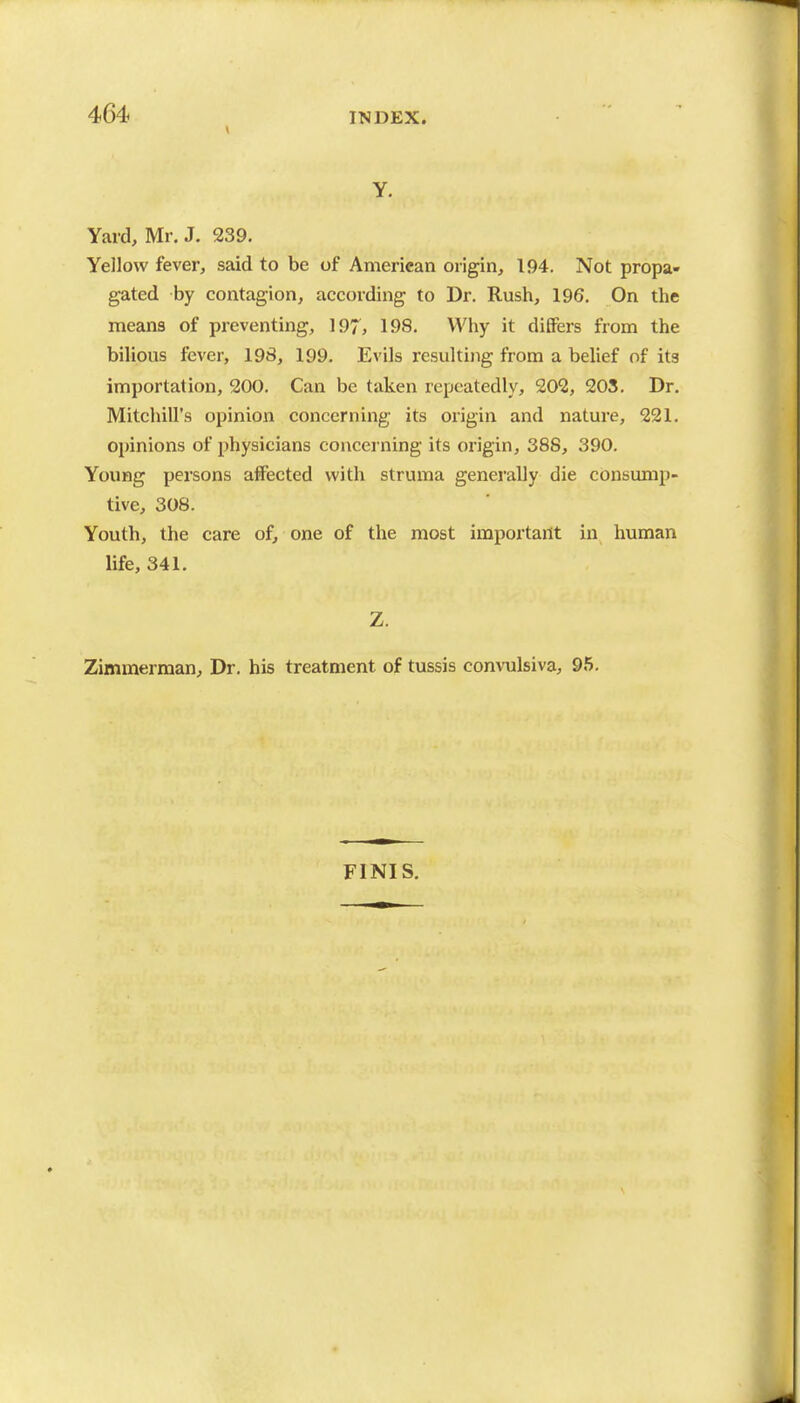 Y. Yard, Mr, J. 239. Yellow fever, said to be of American origin, 194. Not propa- gated by contagion, according to Dr. Rush, 196. On the means of preventing, ]97, 198. Why it diSers from the biUous fever, 198, 199. Evils resulting from a behef of its importation, 200. Can be taken repeatedly, 202, 203, Dr, Mitchill's opinion concerning its origin and nature, 221. opinions of physicians concerning its origin, 388, 390. Young persons affected with struma generally die consump- tive, 308. Youth, the care of, one of the most important in human life, 341. Z. Zimmerman, Dr. his treatment of tussis convulsiva, 95. FINIS.