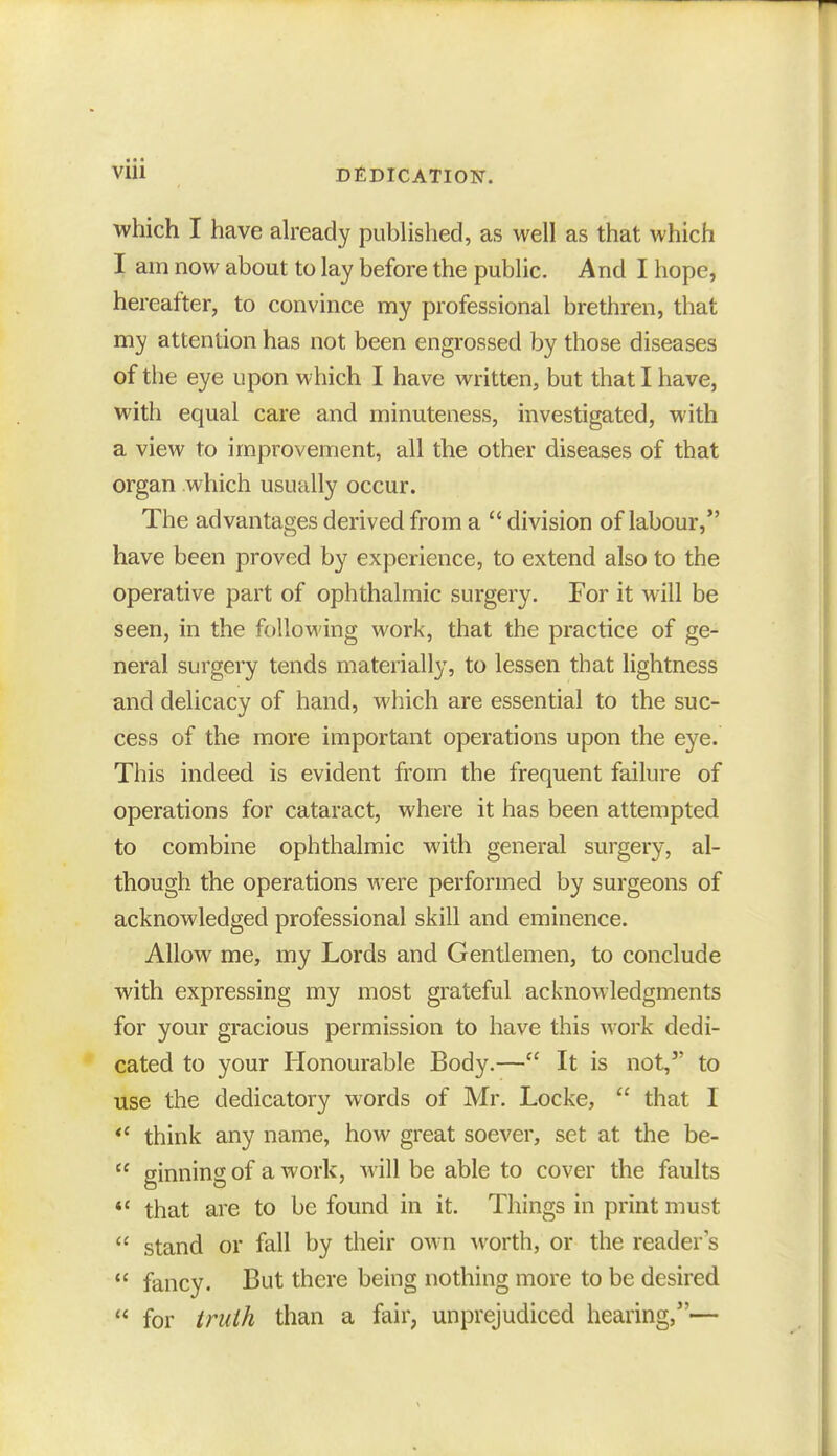 which I have already published, as well as that which I am now about to lay before the public. And I hope, hereafter, to convince my professional brethren, that my attention has not been engrossed by those diseases of the eye upon which I have written, but that I have, with equal care and minuteness, investigated, with a view to improvement, all the other diseases of that organ which usually occur. The advantages derived from a  division of labour, have been proved by experience, to extend also to the operative part of ophthalmic surgery. For it will be seen, in the following work, that the practice of ge- neral surgery tends materially, to lessen that lightness and delicacy of hand, which are essential to the suc- cess of the more important operations upon the eye. This indeed is evident from the frequent failure of operations for cataract, where it has been attempted to combine ophthalmic with general surgery, al- though the operations were performed by surgeons of acknowledged professional skill and eminence. Allow me, my Lords and Gentlemen, to conclude with expressing my most grateful acknowledgments for your gracious permission to have this work dedi- cated to your Honourable Body.— It is not, to use the dedicatory words of Mr. Locke,  that I  think any name, how great soever, set at the be-  ginning of a work, Avill be able to cover the faults  that are to be found in it. Things in print must  stand or fall by their ow n worth, or the reader's » fancy. But there being nothing more to be desired  for truth than a fair, unprejudiced hearing,—