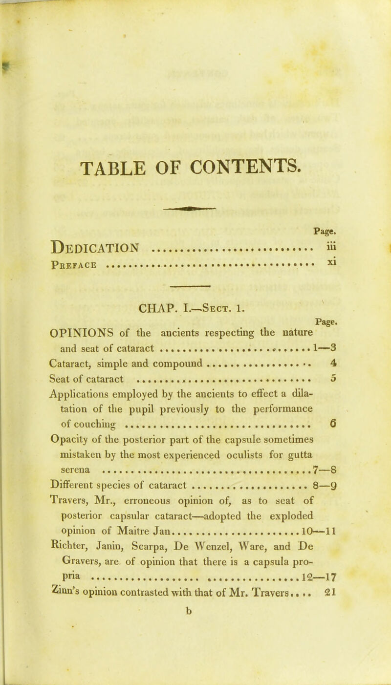 TABLE OF CONTENTS. Page. Dedication ft Preface X1 CHAP. I.—Sect. l. Page. OPINIONS of the ancients respecting the nature and seat of cataract * 1—-3 Cataract, simple and compound 4 Seat of cataract 5 Applications employed by the ancients to effect a dila- tation of the pupil previously to the performance of couching 6 Opacity of the posterior part of the capsule sometimes mistaken by the most experienced oculists for gutta serena 7—8 Different species of cataract 8—9 Travers, Mr., erroneous opinion of, as to seat of posterior capsular cataract—adopted the exploded opinion of Maitre Jan 10—11 Richter, Janin, Scarpa, De Wenzel, Ware, and De Gravers, are of opinion that there is a capsula pro- pria , 12—17 Zinn's opinion contrasted with that of Mr. Travers.... 21 b