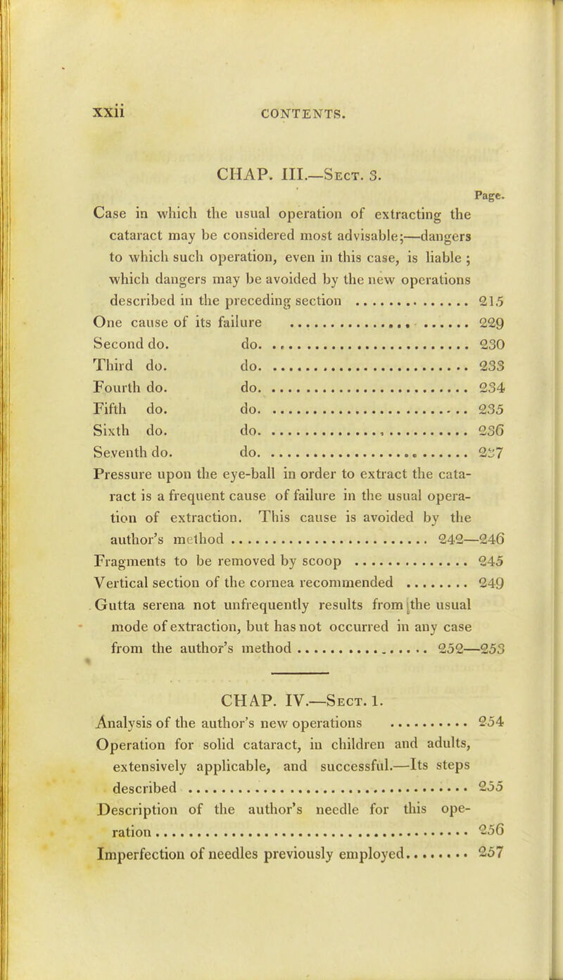 CHAP. Ill—Sect. 3. Page. Case in which the usual operation of extracting the cataract may be considered most advisable;—dangers to which such operation, even in this case, is liable ; which dangers may be avoided by the new operations described in 215 229 Second do. 230 Third do. 23S Fourth do. 234 Fifth do. do 235 Sixth do. 236 Seventh do. 2^7 Pressure upon the eye-ball in order to extract the cata- ract is a frequent cause of failure in the usual opera- tion of extraction. This cause is avoided by the author's method 242—246 Fragments to be removed by scoop 245 Vertical section of the cornea recommended 249 Gutta serena not unfrequently results from .the usual mode of extraction, but has not occurred in any case from the author's method 252—253 CHAP. IV.—Sect. 1. Analysis of the author's new operations 254 Operation for solid cataract, in children and adults, extensively applicable, and successful.—Its steps described 255 Description of the author's needle for this ope- ration 256 Imperfection of needles previously employed 257