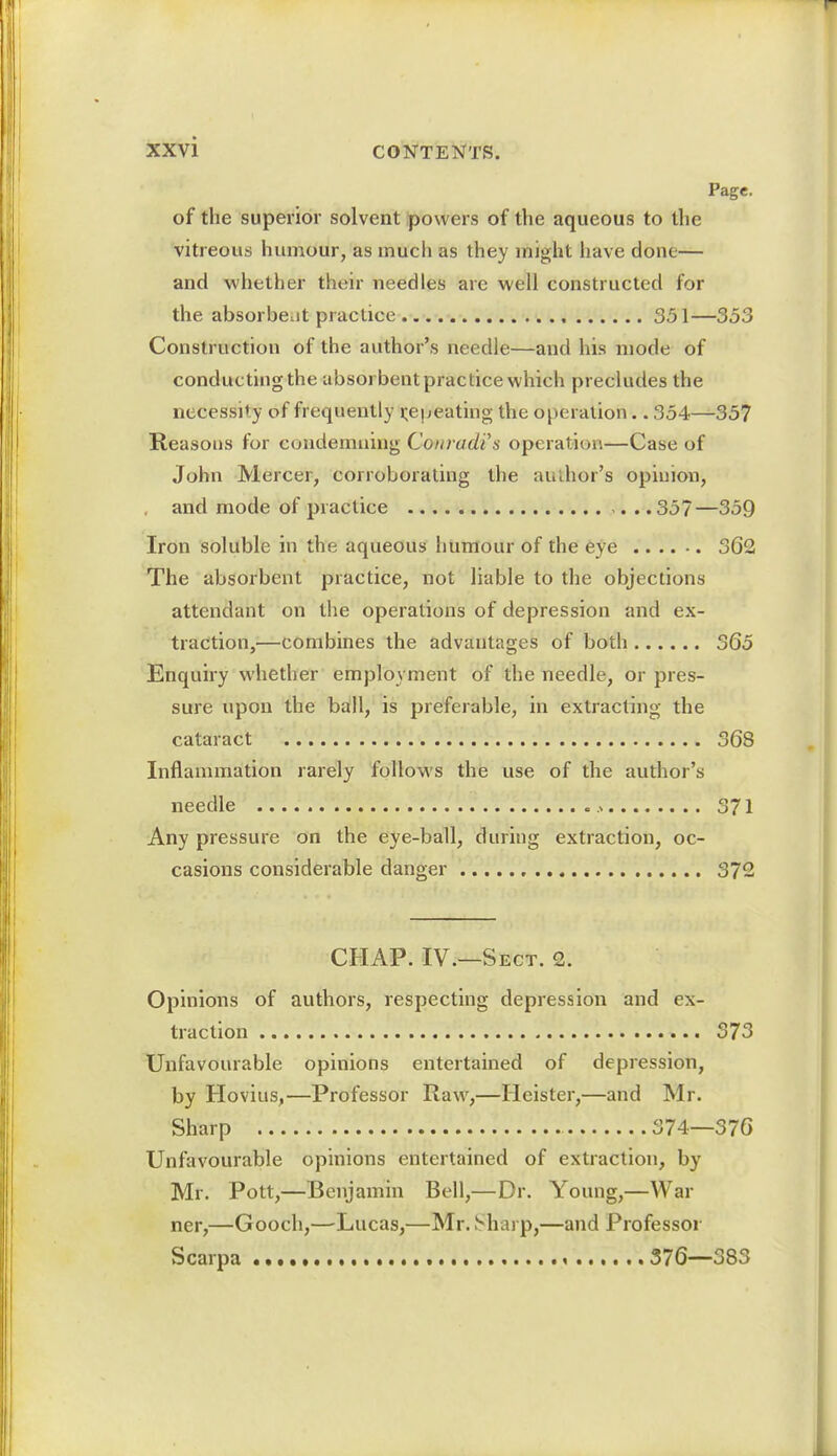 Page. of the superior solvent powers of the aqueous to the vitreous humour, as much as they might have done— and whether their needles are well constructed for the absorbent practice 351—353 Construction of the author's needle—and his mode of conducting the absor bent practice which precludes the necessit y of frequently repeating the operation.. 354—357 Reasons for condemning Conradis operation—Case of John Mercer, corroborating the author's opinion, and mode of practice 357—359 Iron soluble in the aqueous humour of the eye 362 The absorbent practice, not liable to the objections attendant on the operations of depression and ex- traction,—combines the advantages of both 365 Enquiry whether employment of the needle, or pres- sure upon the ball, is preferable, in extracting the cataract 368 Inflammation rarely follows the use of the author's needle 371 Any pressure on the eye-ball, during extraction, oc- casions considerable danger 372 CHAP. IV.—Sect. 2. Opinions of authors, respecting depression and ex- traction 373 Unfavourable opinions entertained of depression, by Hovius,—Professor Raw,—Heister,—and Mr. Sharp 374—376 Unfavourable opinions entertained of extraction, by Mr. Pott,—Benjamin Bell,—Dr. Young,—War ner,—Gooch,—Lucas,—Mr. Sharp,—and Professor Scarpa 376—383