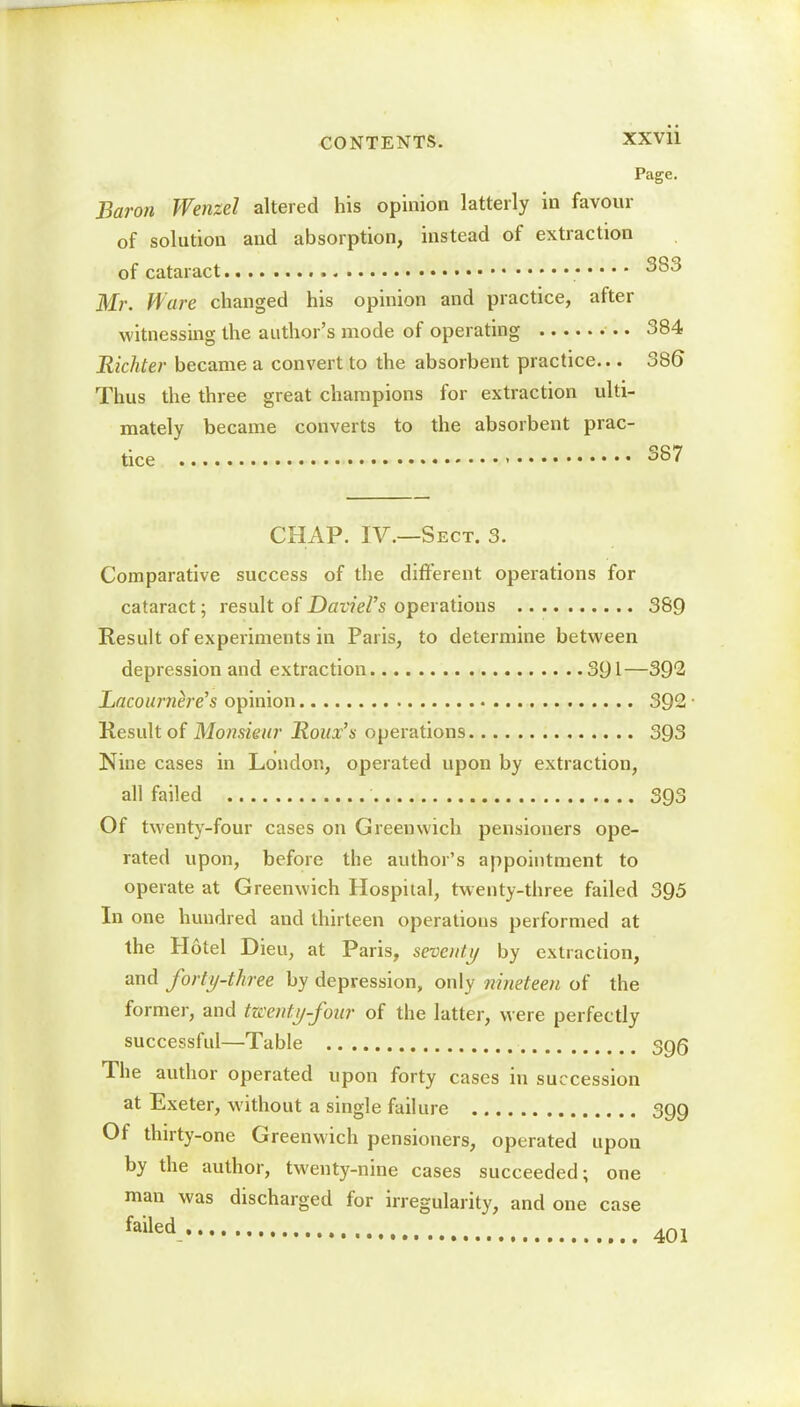 Page. Baron Wenzel altered his opinion latterly in favour of solution and absorption, instead of extraction of cataract 383 Mr. Ware changed his opinion and practice, after witnessing the author's mode of operating 384 Richter became a convert to the absorbent practice... 386* Thus the three great champions for extraction ulti- mately became converts to the absorbent prac- tice > 3g7 CHAP. IV.—Sect. 3. Comparative success of the different operations for cataract; result of Daviel's operations 389 Result of experiments in Paris, to determine between depression and extraction 391—392 Lacournere's opinion 392 ■ Result of Monsieur Roux's operations 393 Nine cases in London, operated upon by extraction, all failed 393 Of twenty-four cases on Greenwich pensioners ope- rated upon, before the author's appointment to operate at Greenwich Hospital, twenty-three failed 395 In one hundred and thirteen operations performed at the Hotel Dieu, at Paris, seventy by extraction, and forty-three by depression, only nineteen of the former, and twenty-four of the latter, were perfectly successful—Table 3g5 The author operated upon forty cases in succession at Exeter, without a single failure 399 Of thirty-one Greenwich pensioners, operated upon by the author, twenty-nine cases succeeded; one man was discharged for irregularity, and one case failed 401