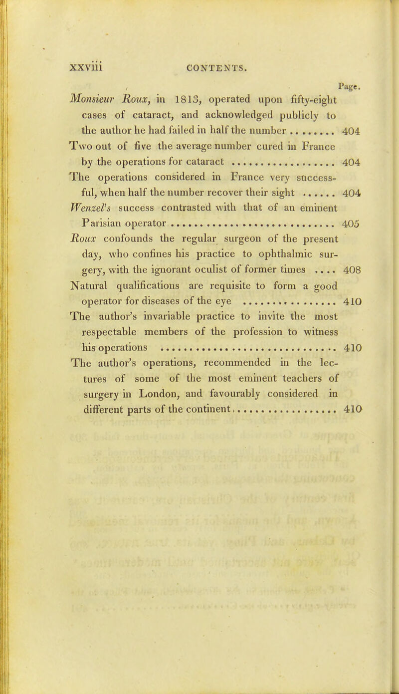 Page. Monsieur Roux, in 1813, operated upon fifty-eight cases of cataract, and acknowledged publicly to the author he had failed in half the number 404 Two out of five the average number cured in France by the operations for cataract 404 The operations considered in France very success- ful, when half the number recover their sight 404 WenzeVs success contrasted with that of an eminent Parisian operator 405 Roux confounds the regular surgeon of the present day, who confines his practice to ophthalmic sur- gery, with the ignorant oculist of former times .... 408 Natural qualifications are requisite to form a good operator for diseases of the eye 410 The author's invariable practice to invite the most respectable members of the profession to witness his operations 410 The author's operations, recommended in the lec- tures of some of the most eminent teachers of surgery in London, and favourably considered in different parts of the continent 410