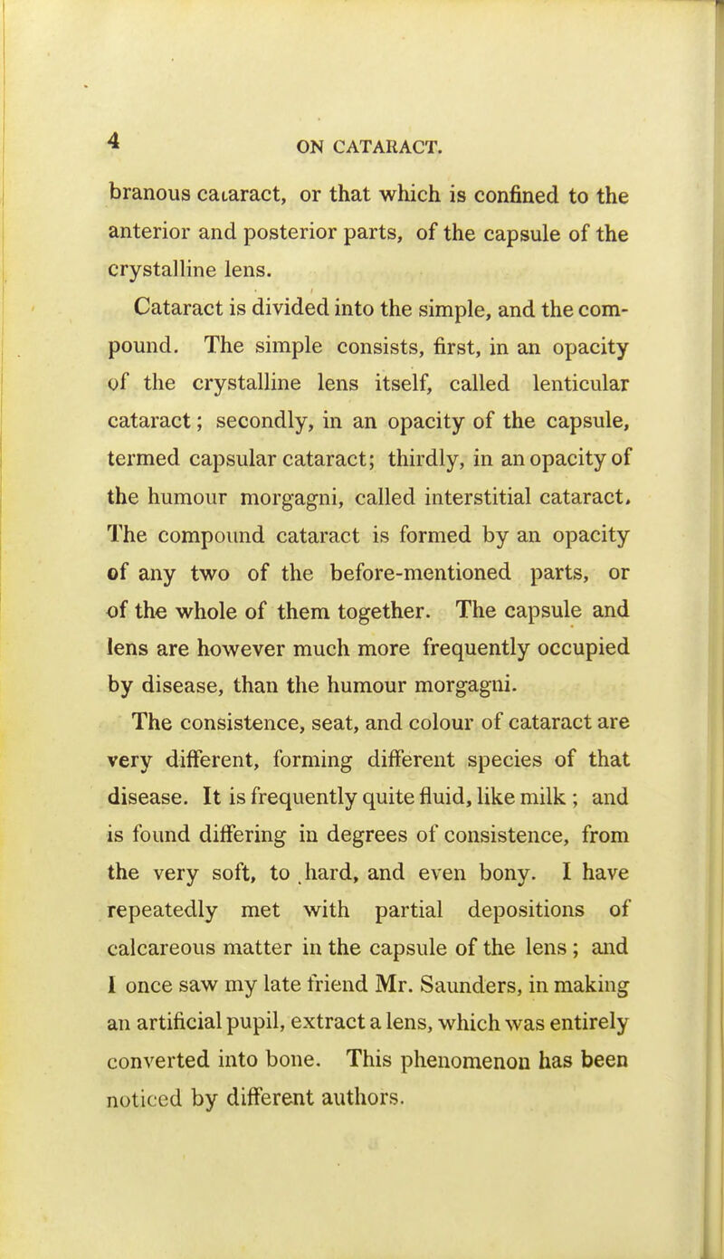 branous cataract, or that which is confined to the anterior and posterior parts, of the capsule of the crystalline lens. Cataract is divided into the simple, and the com- pound. The simple consists, first, in an opacity of the crystalline lens itself, called lenticular cataract; secondly, in an opacity of the capsule, termed capsular cataract; thirdly, in an opacity of the humour morgagni, called interstitial cataract. The compound cataract is formed by an opacity of any two of the before-mentioned parts, or of the whole of them together. The capsule and lens are however much more frequently occupied by disease, than the humour morgagni. The consistence, seat, and colour of cataract are very different, forming different species of that disease. It is frequently quite fluid, like milk ; and is found differing in degrees of consistence, from the very soft, to hard, and even bony. I have repeatedly met with partial depositions of calcareous matter in the capsule of the lens ; and I once saw my late friend Mr. Saunders, in making an artificial pupil, extract a lens, which was entirely converted into bone. This phenomenon has been noticed by different authors.