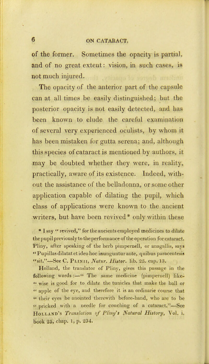 of the former. Sometimes the opacity is partial, and of no great extent: vision, in such cases, is not much injured. The opacity of the anterior part of the capsule can at all times be easily distinguished; but the posterior opacity is not easily detected, and has been known to elude the careful examination of several very experienced oculists, by whom it has been mistaken for gutta serena; and, although this species of cataract is mentioned by authors, it may be doubted whether they were, in reality, practically, aware of its existence. Indeed, with- out the assistance of the belladonna, or some other application capable of dilating the pupil, which class of applications were known to the ancient writers, but have been revived* only within these * I say  revived, for the ancients employed medicines to dilate the pupil previously to the performance of the operation for cataract. Pliny, after speaking of the herb pimpernell, or anagallis, says  Pupillas dilatat et ideo hoc inunguntur ante, quibus paracentesis sit.—See C. Pun11, Nutur. Histor. lib. 25. cap. 13. Holland, the translator of Pliny, gives this passage in the following words :— The same medicine (pimpernell) like-  wise is good for to dilate the tunicles that make the ball or  apple of the eye, and therefore it is an ordinarie course that *• their eyes be anointed therewith before-hand, who are to be «' pricked with a needle for couching of a cataract.—See Holland's Translation of Pliny's Natural History, Vol. i. book 25, chap. I, p. 234.